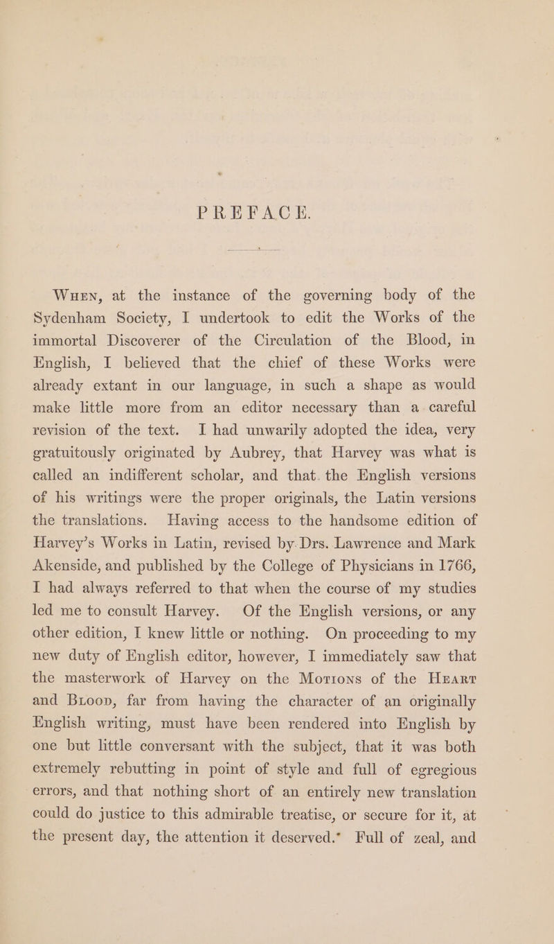 PREFACE. Wuen, at the instance of the governing body of the Sydenham Society, I undertook to edit the Works of the immortal Discoverer of the Circulation of the Blood, in English, I believed that the chief of these Works were already extant in our language, in such a shape as would make little more from an editor necessary than a. careful revision of the text. I had unwarily adopted the idea, very gratuitously originated by Aubrey, that Harvey was what is called an indifferent scholar, and that. the English versions of his writings were the proper originals, the Latin versions the translations. Having access to the handsome edition of Harvey’s Works in Latin, revised by-Drs. Lawrence and Mark Akenside, and published by the College of Physicians in 1766, I had always referred to that when the course of my studies led me to consult Harvey. Of the English versions, or any other edition, I knew little or nothing. On proceeding to my new duty of English editor, however, I immediately saw that the masterwork of Harvey on the Mortons of the Hrarr and Buoop, far from having the character of an originally English writing, must have been rendered into English by one but little conversant with the subject, that it was both extremely rebutting in point of style and full of egregious errors, and that nothing short of an entirely new translation could do justice to this admirable treatise, or secure for it, at the present day, the attention it deserved.” Full of zeal, and