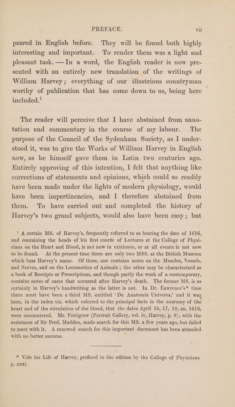 peared in English before. They will be found both highly interesting and important. To render them was a light and pleasant task.—-In a word, the English reader is now pre- sented with an entirely new translation of the writings of William Harvey; everything of our illustrious countryman worthy of publication that has come down to us, being here included.’ | The reader will perceive that I have abstained from anno- tation and commentary in the course of my labour. The purpose of the Council of the Sydenham Society, as I under- stood it, was to give the Works of William Harvey in English now, as he himself gave them in Latin two centuries ago. Entirely approving of this intention, I felt that anything hke corrections of statements and opinions, which could so readily have been made under the lights of modern physiology, would have been impertinencies, and I therefore abstained from them. To have carried out and completed the history of Harvey’s two grand subjects, would also have been easy; but ' A certain MS. of Harvey’s, frequently referred to as bearing the date of 1616, and containing the heads of his first course of Lectures at the College of Physi- cians on the Heart and Blood, is not now in existence, or at all events is not now to be found. At the present time there are only two MSS. at the British Museum which bear Harvey’s name. Of these, one contains notes on the Muscles, Vessels, and Nerves, and on the Locomotion of Animals ; the other may be characterized as a book of Receipts or Prescriptions, and though partly the work of a contemporary, contains notes of cases that occurred after Harvey’s death. The former MS. is as certainly in Harvey’s handwriting as the latter is not. In Dr. Lawrence’s* time there must have been a third MS. entitled ‘De Anatomia Universa,’ and it was here, in the index viz. which referred to the principal facts in the anatomy of the heart and of the circulation of the blood, that the dates April 16, 17, 18, an. 1616, were encountered. Mr. Pettigrew (Portrait Gallery, vol. iv, Harvey, p. 8), with the assistance of Sir Fred. Madden, made search for this MS. a few years ago, but failed to meet with it. A renewed search for this important document has been attended with no better success. * Vide his Life of Harvey, prefixed to the edition by the College of Physicians D. SXEI.
