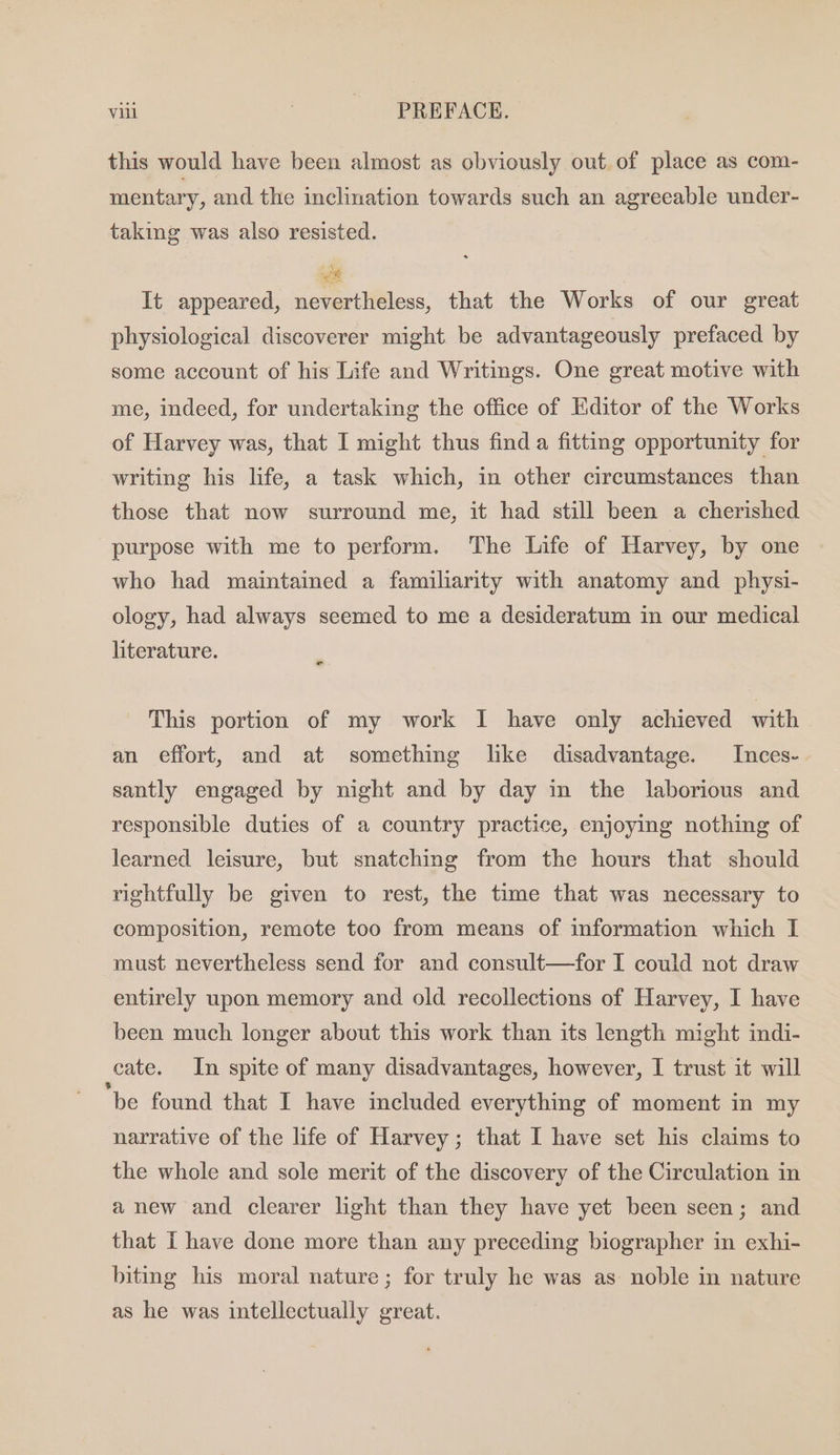 this would have been almost as obviously out of place as com- mentary, and the inclination towards such an agreeable under- taking was also resisted. It appeared, nevertheless, that the Works of our great physiological discoverer might. be advantageously prefaced by some account of his Life and Writings. One great motive with me, indeed, for undertaking the office of Editor of the Works of Harvey was, that I might thus find a fitting opportunity for writing his life, a task which, in other circumstances than those that now surround me, it had still been a cherished purpose with me to perform. The Life of Harvey, by one who had maintained a familiarity with anatomy and physi- ology, had always seemed to me a desideratum in our medical literature. f This portion of my work I have only achieved with an effort, and at something like disadvantage. Inces- santly engaged by night and by day in the laborious and responsible duties of a country practice, enjoying nothing of learned leisure, but snatching from the hours that should rightfully be given to rest, the time that was necessary to composition, remote too from means of information which I must nevertheless send for and consult—for I could not draw entirely upon memory and old recollections of Harvey, I have been much longer about this work than its length might indi- cate. In spite of many disadvantages, however, I trust it will ‘be found that I have included everything of moment in my narrative of the life of Harvey; that I have set his claims to the whole and sole merit of the discovery of the Circulation in anew and clearer light than they have yet been seen; and that I have done more than any preceding biographer in exhi- biting his moral nature; for truly he was as noble in nature as he was intellectually great.