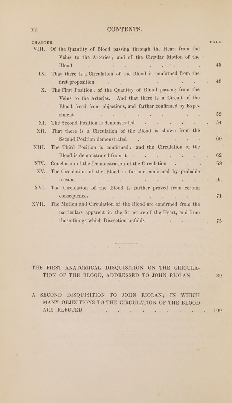CHAPTER VIII. Of the Quantity of Blood passing through the Heart from the Veins to the Arteries; and of the Circular Motion of the Blood , : : ; : : ; ‘ IX. That there is a Circulation of the Blood is confirmed from the first proposition : ; X. The First Position: of the Ae of Blood passing from the Veins to the Arteries. And that there is a Circuit of the Blood, freed from objections, and farther confirmed by Expe- riment XI. The Second Position is demonstrated : . ; XII. That there is a Circulation of the Blood is shown from the Second Position demonstrated Blood is demonstrated from it XIV. Conclusion of the Demonstration of the Circulation reasons : ; : : 3 : : : XVI. The Circulation of the Blood is further proved from certain . consequences particulars apparent in the Structure of the Heart, and from those things which Dissection unfolds THE FIRST ANATOMICAL DISQUISITION ON THE CIRCULA- TION OF THE BLOOD, ADDRESSED TO JOHN RIOLAN A SECOND DISQUISITION TO JOHN RIOLAN; IN WHICH MANY OBJECTIONS TO THE CIRCULATION OF THE BLOOD ARE REFUTED 45 48 ib. 71 75 89 109