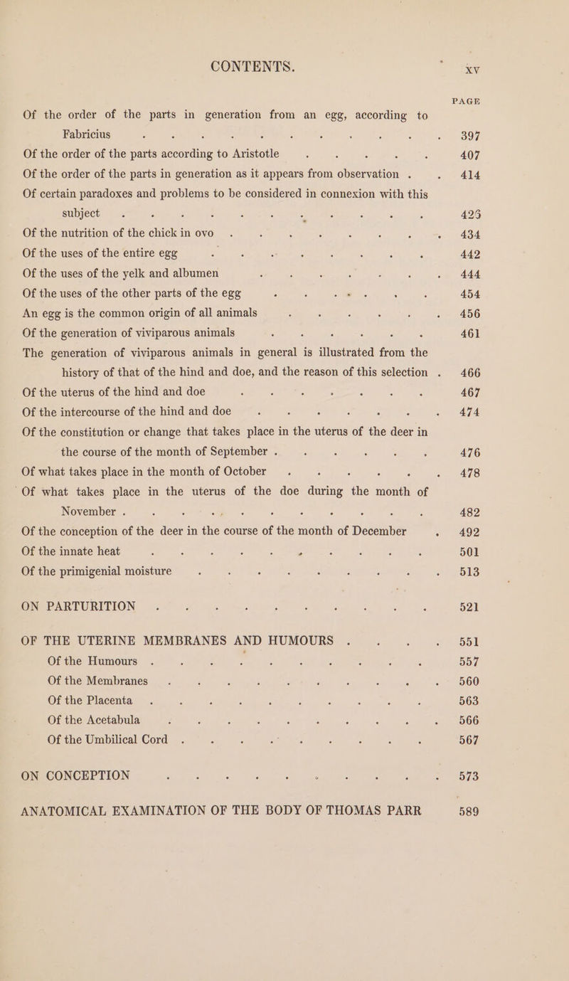 CONTENTS. ” Say PA Of the order of the parts in generation from an egg, according to - Fabricius ? s : : ; , ; - 397 Of the order of the parts eee to Aristotle : : ‘ . ; 407 Of the order of the parts in generation as it appears from observation . . 414 Of certain paradoxes and problems to be considered in connexion with this subject. , f : ; ‘ z ‘ : * ; 425 Of the nutrition of the chickin ovo. A : ‘ : : : . 434 Of the uses of the entire egg oe : E : ; i ; 442 Of the uses of the yelk and albumen : : : : P , » 444 Of the uses of the other parts of the egg : : ce ; : 454 An egg is the common origin of all animals : : : : : . 456 Of the generation of viviparous animals ; é : ; , 461 The generation of viviparous animals in general is illustrated from the history of that of the hind and doe, and the reason of this selection . 466 Of the uterus of the hind and doe ; : : : : : - 467 Of the intercourse of the hind and doe ‘ : : ; ; ; &gt; 474 Of the constitution or change that takes place in the uterus of the deer in the course of the month of September . : , ‘ , 2 476 Of what takes place in the month of October _.. : ; : . 478 Of what takes place in the uterus of the doe during the month of November . : : oe 3 ; : : : ? 482 Of the conception of the deer in the course of the month of December ~ 492 Of the innate heat : ‘ : : : . ; : ; ; 501 Of the primigenial moisture : : : 3 ‘ : , ; « 618 Ore RTURIEION, 250) -X es Se Oy ee ee 521 OF THE UTERINE MEMBRANES AND HUMOURS . ; : » 65) Of the Humours . : ; . : : ‘ : : ; 557 Of the Membranes. : ; i é F ; ; ; - 560 Of the Placenta. : ; F ? ; : : ; P 563 Of the Acetabula i ‘ : ‘ . , F : ; - 966 Of the Umbilical Cord . , : Pema ‘ P , é 567 ON CONCEPTION ‘ : 3 ; : : : : : mr Odo ANATOMICAL EXAMINATION OF THE BODY OF THOMAS PARR 589