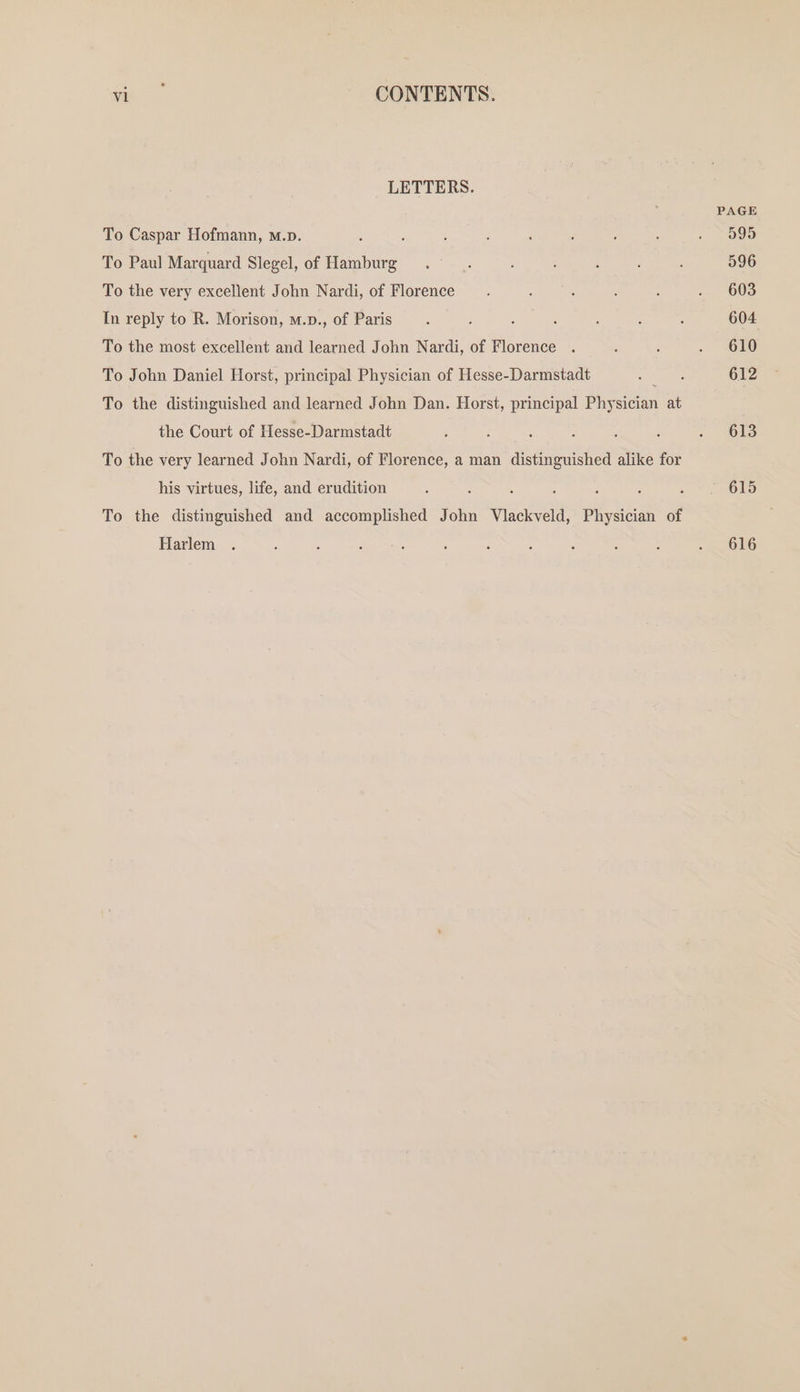 LETTERS. PAGE To Caspar Hofmann, m.p. ; ; : ; : : . SOoe To Paul Marquard Slegel, of ee eee ; : : : 596 To the very excellent John Nardi, of Florence. : : ‘ : . 603 In reply to R. Morison, m.p., of Paris ‘ : : ; ‘ : : 604 To the most excellent and learned John Nardi, of Florence . , ‘ . 610 To John Daniel Horst, principal Physician of Hesse-Darmstadt : ; 612 To the distinguished and learned John Dan. Horst, principal Physician a the Court of Hesse-Darmstadt ‘ : : : : : .- Gls To the very learned John Nardi, of Florence, a man distinguished alike for his virtues, life, and erudition ’ 615 To the distinguished and accomplished John Vlackveld, Physician of Harlem . : ; : : é : ; : : ; - 6 O16