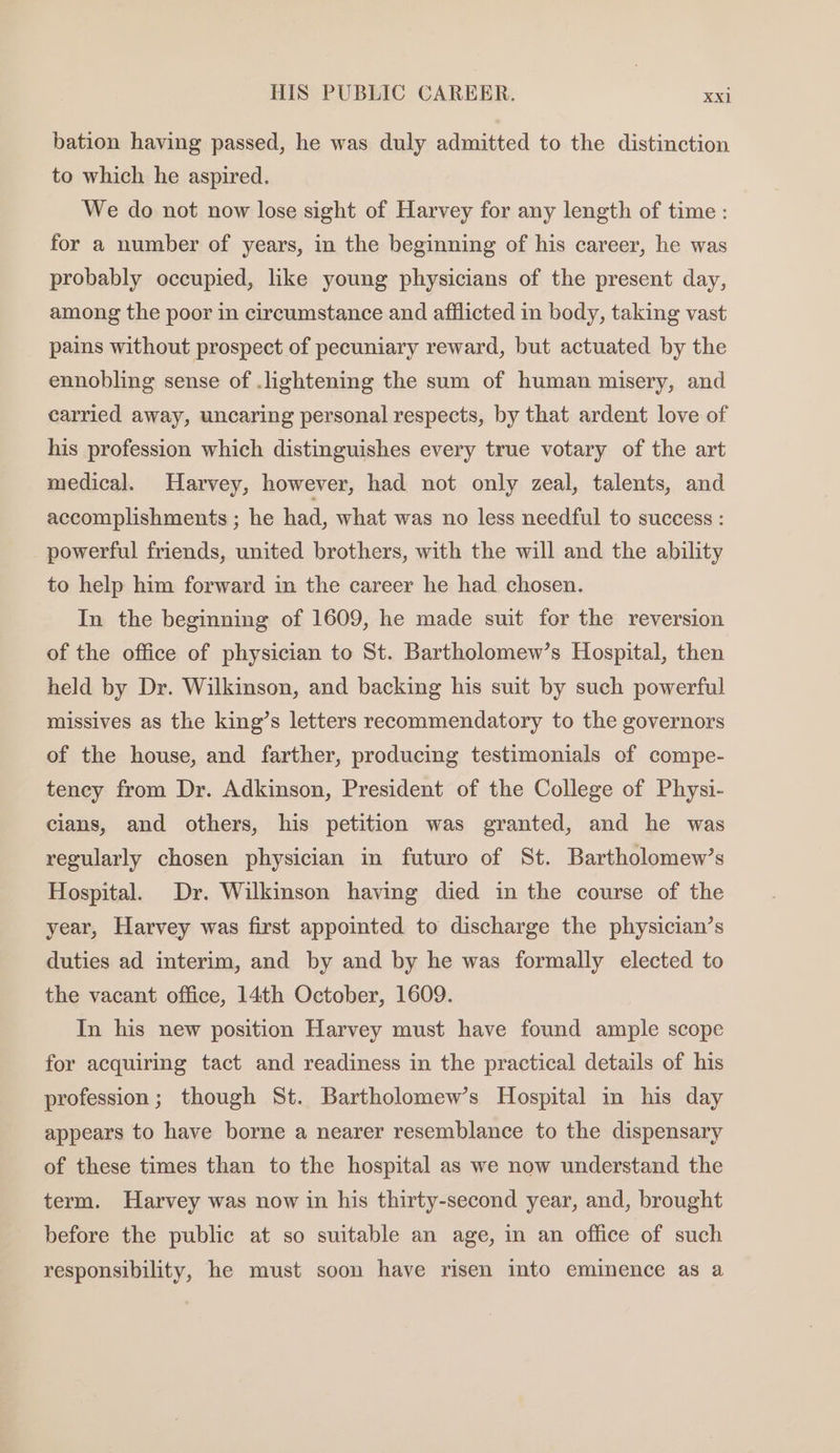 bation having passed, he was duly admitted to the distinction to which he aspired. We do not now lose sight of Harvey for any length of time : for a number of years, in the beginning of his career, he was probably occupied, like young physicians of the present day, among the poor in circumstance and afflicted in body, taking vast pains without prospect of pecuniary reward, but actuated by the ennobling sense of .lightening the sum of human misery, and carried away, uncaring personal respects, by that ardent love of his profession which distinguishes every true votary of the art medical. Harvey, however, had not only zeal, talents, and accomplishments ; he had, what was no less needful to success : powerful friends, united brothers, with the will and the ability to help him forward in the career he had chosen. In the beginning of 1609, he made suit for the reversion of the office of physician to St. Bartholomew’s Hospital, then held by Dr. Wilkinson, and backing his suit by such powerful missives as the king’s letters reeommendatory to the governors of the house, and farther, producing testimonials of compe- tency from Dr. Adkinson, President of the College of Physi- cians, and others, his petition was granted, and he was regularly chosen physician in futuro of St. Bartholomew’s Hospital. Dr. Wilkinson having died in the course of the year, Harvey was first appointed to discharge the physician’s duties ad interim, and by and by he was formally elected to the vacant office, 14th October, 1609. In his new position Harvey must have found ample scope for acquiring tact and readiness in the practical details of his profession; though St. Bartholomew’s Hospital in his day appears to have borne a nearer resemblance to the dispensary of these times than to the hospital as we now understand the term. Harvey was now in his thirty-second year, and, brought before the public at so suitable an age, in an office of such responsibility, he must soon have risen into eminence as a