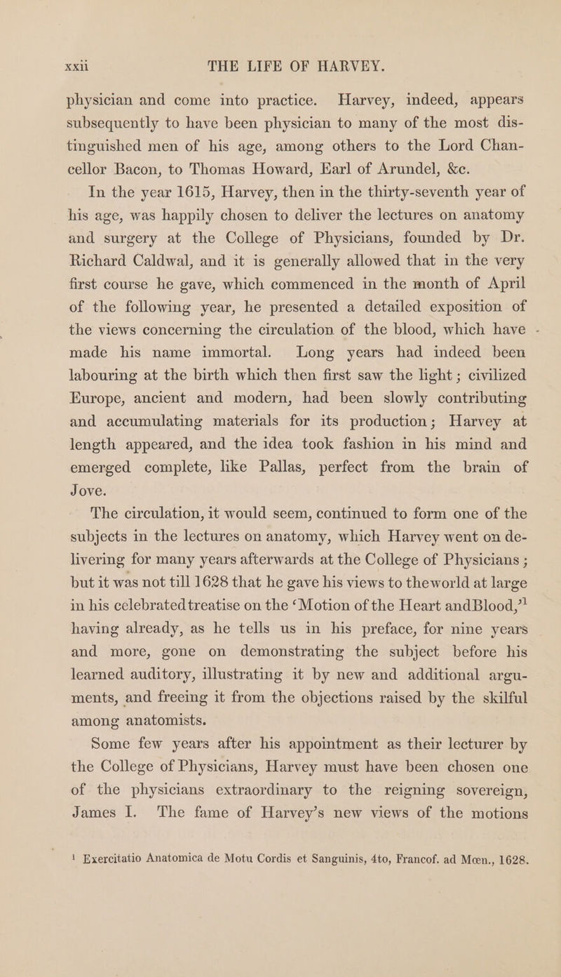 physician and come into practice. Harvey, indeed, appears subsequently to have been physician to many of the most dis- tinguished men of his age, among others to the Lord Chan- cellor Bacon, to Thomas Howard, Earl of Arundel, &amp;c. In the year 1615, Harvey, then in the thirty-seventh year of his age, was happily chosen to deliver the lectures on anatomy and surgery at the College of Physicians, founded by Dr. Richard Caldwal, and it is generally allowed that in the very first course he gave, which commenced in the month of April of the followmg year, he presented a detailed exposition of the views concerning the circulation of the blood, which have - made his name immortal. Long years had indeed been labouring at the birth which then first saw the light ; civilized Europe, ancient and modern, had been slowly contributing and accumulating materials for its production; Harvey at length appeared, and the idea took fashion in his mind and emerged complete, like Pallas, perfect from the brain of Jove. The circulation, it would seem, continued to form one of the subjects in the lectures on anatomy, which Harvey went on de- livering for many years afterwards at the College of Physicians ; but it was not till 1628 that he gave his views to theworld at large in his celebrated treatise on the ‘Motion of the Heart and Blood,” having already, as he tells us in his preface, for nine years and more, gone on demonstrating the subject before his learned auditory, illustrating it by new and additional argu- ments, and freeing it from the objections raised by the skilful among anatomists. Some few years after his appointment as their lecturer by the College of Physicians, Harvey must have been chosen one of the physicians extraordinary to the reigning sovereign, James I. The fame of Harvey’s new views of the motions ! Exercitatio Anatomica de Motu Cordis et Sanguinis, 4to, Francof. ad Mcen., 1628.
