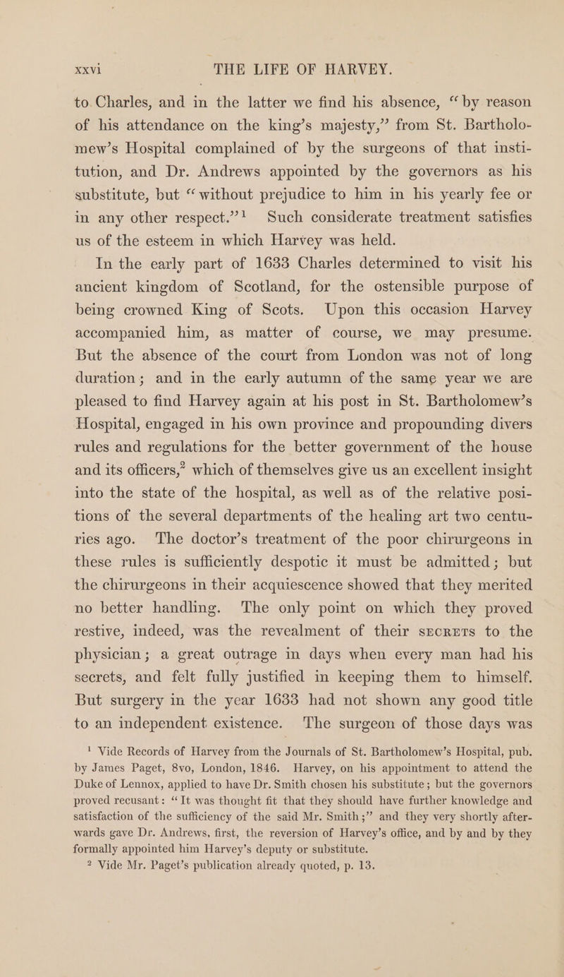 to. Charles, and in the latter we find his absence, “by reason of his attendance on the king’s majesty,” from St. Bartholo- mew’s Hospital complained of by the surgeons of that insti- tution, and Dr. Andrews appointed by the governors as his substitute, but “ without prejudice to him in his yearly fee or in any other respect.”! Such considerate treatment satisfies us of the esteem in which Harvey was held. In the early part of 1633 Charles determined to visit his ancient kingdom of Scotland, for the ostensible purpose of being crowned King of Scots. Upon this occasion Harvey accompanied him, as matter of course, we may presume. But the absence of the court from London was not of long duration; and in the early autumn of the same year we are pleased to find Harvey again at his post in St. Bartholomew’s Hospital, engaged in his own province and propounding divers rules and regulations for the better government of the house and its officers,” which of themselves give us an excellent insight into the state of the hospital, as well as of the relative posi- tions of the several departments of the healing art two centu- ries ago. ‘The doctor’s treatment of the poor chirurgeons in these rules is sufficiently despotic it must be admitted; but the chirurgeons in their acquiescence showed that they merited no better handling. The only point on which they proved restive, indeed, was the revealment of their secrets to the physician; a great outrage in days when every man had his secrets, and felt fully justified in keepmg them to himself. But surgery in the year 1633 had not shown any good title to an independent existence. The surgeon of those days was 1 Vide Records of Harvey from the Journals of St. Bartholomew’s Hospital, pub. by James Paget, 8vo, London, 1846. Harvey, on his appointment to attend the Duke of Lennox, applied to have Dr. Smith chosen his substitute ; but the governors proved recusant: ‘It was thought fit that they should have further knowledge and satisfaction of the sufficiency of the said Mr. Smith;” and they very shortly after- wards gave Dr. Andrews, first, the reversion of Harvey’s office, and by and by they formally appointed him Harvey’s deputy or substitute. 2 Vide Mr. Paget’s publication already quoted, p. 13.