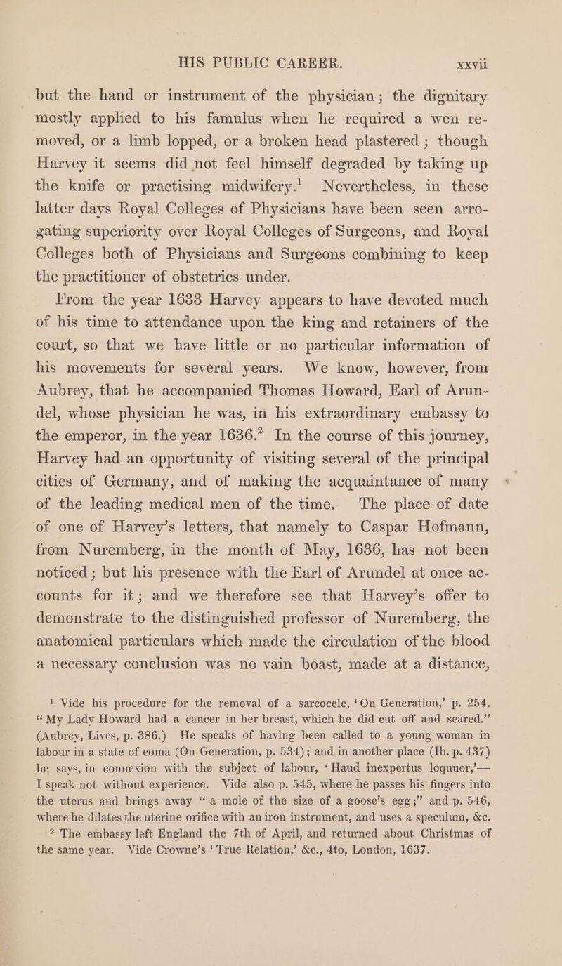 but the hand or instrument of the physician; the dignitary mostly apphed to his famulus when he required a wen re- moved, or a limb lopped, or a broken head plastered ; though Harvey it seems did not feel himself degraded by taking up the knife or practising midwifery.1_ Nevertheless, in these latter days Royal Colleges of Physicians have been seen arro- gating superiority over Royal Colleges of Surgeons, and Royal Colleges both of Physicians and Surgeons combining to keep the practitioner of obstetrics under. From the year 1633 Harvey appears to have devoted much of his time to attendance upon the king and retainers of the court, so that we have little or no particular information of his movements for several years. We know, however, from Aubrey, that he accompanied Thomas Howard, Earl of Arun- del, whose physician he was, in his extraordinary embassy to the emperor, in the year 1636.” In the course of this journey, Harvey had an opportunity of visiting several of the principal cities of Germany, and of making the acquaintance of many of the leading medical men of the time. The place of date of one of Harvey’s letters, that namely to Caspar Hofmann, from Nuremberg, in the month of May, 1636, has not been noticed ; but his presence with the Earl of Arundel at once ac- counts for it; and we therefore see that Harvey’s offer to demonstrate to the distinguished professor of Nuremberg, the anatomical particulars which made the circulation of the blood a necessary conclusion was no vain boast, made at a distance, 1 Vide his procedure for the removal of a sarcocele, ‘On Generation,’ p. 254. ‘‘ My Lady Howard had a cancer in her breast, which he did cut off and seared.” (Aubrey, Lives, p. 386.) He speaks of having been called to a young woman in labour in a state of coma (On Generation, p. 534); and in another place (Ib. p. 437) he says, in connexion with the subject of labour, ‘Haud inexpertus loquuor,’— I speak not without experience. Vide also p. 545, where he passes his fingers into the uterus and brings away ‘“‘ a mole of the size of a goose’s egg;” and p. 546, where he dilates the uterine orifice with an iron instrument, and uses a speculum, &amp;c. 2 The embassy left England the 7th of April, and returned about Christmas of the same year. Vide Crowne’s ‘ True Relation,’ &amp;c., 4to, London, 1637.