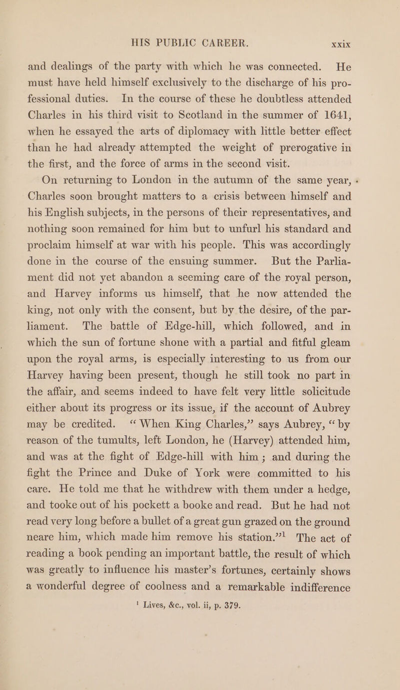 and dealings of the party with which he was connected. He must have held himself exclusively to the discharge of his pro- fessional duties. In the course of these he doubtless attended Charles in his third visit to Scotland in the summer of 1641, when he essayed the arts of diplomacy with little better effect than he had already attempted the weight of prerogative in the first, and the force of arms in the second visit. On returning to London in the autumn of the same year, « Charles soon brought matters to a crisis between himself and his English subjects, in the persons of their representatives, and nothing soon remained for him but to unfurl his standard and proclaim himself at war with his people. This was accordingly done in the course of the ensuing summer. But the Parlia- ment did not yet abandon a seeming care of the royal person, and Harvey informs us himself, that he now attended the king, not only with the consent, but by the desire, of the par- liament. The battle of Edge-hill, which followed, and in which the sun of fortune shone with a partial and fitful gleam upon the royal arms, is especially interesting to us from our Harvey having been present, though he still took no part in the affair, and seems indeed to have felt very little solicitude either about its progress or its issue, if the account of Aubrey may be credited. ‘“ When King Charles,” says Aubrey, “ by reason of the tumults, left London, he (Harvey) attended him, and was at the fight of Edge-hill with him ; and during the fight the Prince and Duke of York were committed to his care. He told me that he withdrew with them under a hedge, and tooke out of his pockett a booke and read. But he had not read very long before a bullet of a great gun grazed on the ground neare him, which made him remove his station.”! The act of reading a book pending an important battle, the result of which was greatly to influence his master’s fortunes, certainly shows a wonderful degree of coolness and a remarkable indifference ' Lives, &amp;c., vol. ii, p. 379.