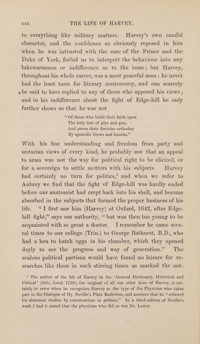 to everything like military matters. Harvey’s own candid character, and the confidence so obviously reposed in him when he was intrusted with the care of the Prince and the Duke of York, forbid us to interpret the behaviour into any lukewarmness or indifference as to the issue; but Harvey, throughout his whole career, was a most peaceful man : he never had the least taste for literary controversy, and can scarcely «be said to have replied to any of those who opposed his views ; and in his indifference about the fight of Edge-hill he only further shows us that he was not “ Of those who build their faith upon The holy text of pike and gun, And prove their doctrine orthodox By apostolic blows and knocks.” With his fine understanding and freedom from party and sectarian views of every kind, he probably saw that an appeal to arms was not the way for political right to be elicited, or for a sovereign to settle matters with his subjects. Harvey had certainly no turn for politics,, and when we refer to Aubrey we find that the fight of Hdge-hill was hardly ended before our anatomist had crept back into his shell, and become absorbed in the subjects that formed the proper business of his life. “TI first saw him (Harvey) at Oxford, 1642, after Hdge- hill fight,”” says our authority, ‘but was then too young to be acquainted with so great a doctor. I remember he came seve- ral times to our college (Trin.) to George Bathurst, B.D., who had a hen to hatch eggs in his chamber, which they opened dayly to see the progress and way of generation.” The zealous political partisan would have found no leisure for re- searches like these in such stirring times as marked the out- ' The author of the life of Harvey in the ‘General Dictionary, Historical and Critical’ (folio, Lond. 1738), the original of all our other lives of Harvey, is cer- tainly in error when he recognizes Harvey as the type of the Physician who takes part in the Dialogue of Hy. Neville’s Plato Redivivus, and assumes that he “ relieved his abstruser studies by conversations in politics.” In a third edition of Neville’s work I find it stated that the physician who did so was Dr. Lower.