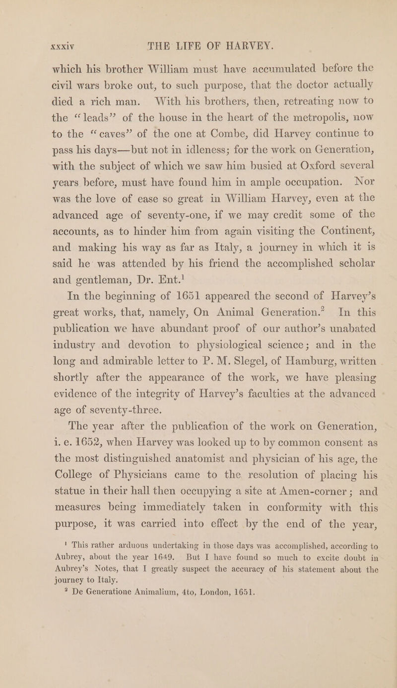 which his brother William must have accumulated before the civil wars broke out, to such purpose, that the doctor actually died a rich man. With his brothers, then, retreating now to the “leads” of the house in the heart of the metropolis, now to the “caves” of the one at Combe, did Harvey continue to pass his days—but not in idleness; for the work on Generation, with the subject of which we saw him busied at Oxford several years before, must have found him in ample occupation. Nor was the love of ease so great in William Harvey, even at the advanced age of seventy-one, if we may credit some of the accounts, as to hinder him from again visiting the Continent, and making his way as far as Italy, a journey in which it is said he was attended by his friend the accomplished scholar and gentleman, Dr. Ent.! In the beginning of 1651 appeared the second of Harvey’s great works, that, namely, On Animal Generation.* In this publication we have abundant proof of our author’s unabated industry and devotion to physiological science; and in the long and admirable letter to P. M. Slegel, of Hamburg, written shortly after the appearance of the work, we have pleasing evidence of the integrity of Harvey’s faculties at the advanced age of seventy-three. The year after the publication of the work on Generation, 1.e. 1652, when Harvey was looked up to by common consent as the most distinguished anatomist and physician of his age, the College of Physicians came to the resolution of placing his statue in their hall then occupying a site at Amen-corner ; and measures being immediately taken in conformity with this purpose, it was carried into effect by the end of the year, ' This rather arduous undertaking in those days was accomplished, according to Aubrey, about the year 1649. But I have found so much to excite doubt in Aubrey’s Notes, that I greatly suspect the accuracy of his statement about the journey to Italy. ? De Generatione Animalium, 4to, London, 1651.
