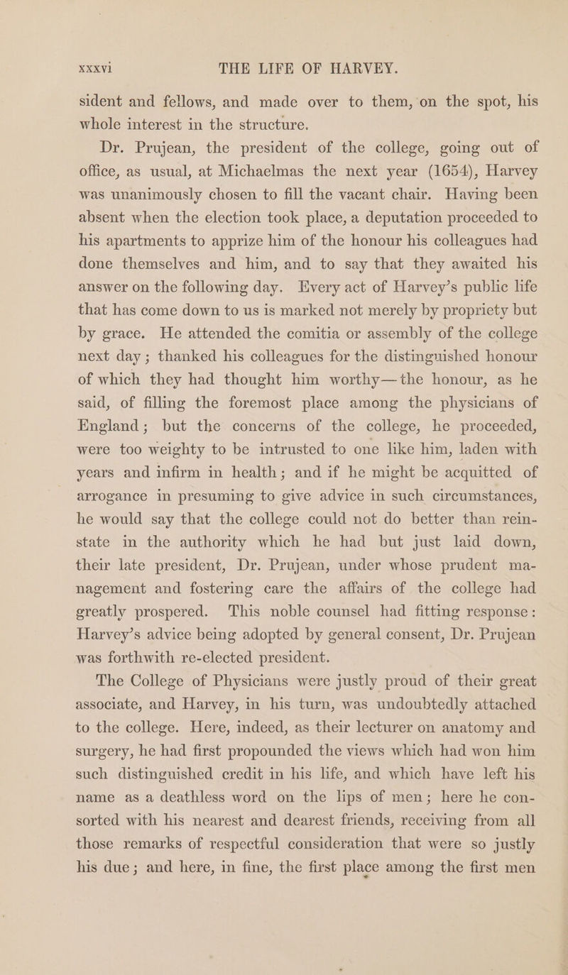 sident and fellows, and made over to them, on the spot, his whole interest in the structure. Dr. Prujean, the president of the college, going out of office, as usual, at Michaelmas the next year (1654), Harvey was unanimously chosen to fill the vacant chair. Having been absent when the election took place, a deputation proceeded to his apartments to apprize him of the honour his colleagues had done themselves and him, and to say that they awaited his answer on the following day. Every act of Harvey’s public life that has come down to us is marked not merely by propriety but by grace. He attended the comitia or assembly of the college next day; thanked his colleagues for the distinguished honour of which they had thought him worthy—the honour, as he said, of filling the foremost place among the physicians of England; but the concerns of the college, he proceeded, were too weighty to be intrusted to one like him, laden with years and infirm in health; and if he might be acquitted of arrogance in presuming to give advice in such circumstances, he would say that the college could not do better than rein- state in the authority which he had but just laid down, their late president, Dr. Prujean, under whose prudent ma- nagement and fostering care the affairs of the college had greatly prospered. This noble counsel had fitting response : Harvey’s advice being adopted by general consent, Dr. Prujean was forthwith re-elected president. The College of Physicians were justly proud of their great associate, and Harvey, in his turn, was undoubtedly attached to the college. Here, indeed, as their lecturer on anatomy and surgery, he had first propounded the views which had won him such distinguished credit in his life, and which have left his name as a deathless word on the lips of men; here he con- sorted with his nearest and dearest friends, receiving from all those remarks of respectful consideration that were so justly his due; and here, in fine, the first place among the first men