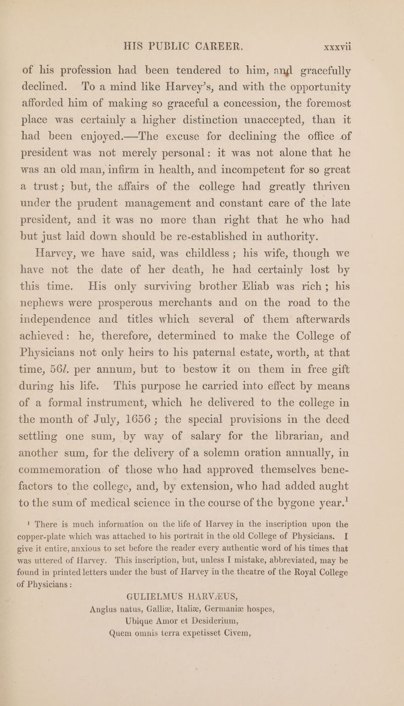 of his profession had been tendered to him, ang gracefully declined. ‘To a mind like Harvey’s, and with the opportunity afforded him of making so graceful a concession, the foremost place was certainly a higher distinction unaccepted, than it had been enjoyed.—The excuse for declining the office of president was not merely personal: it was not alone that he was an old man, infirm in health, and incompetent for so great a trust; but, the affairs of the college had greatly thriven under the prudent management and constant care of the late president, and it was no more than right that he who had but just laid down should be re-established in authority. Harvey, we have said, was childless; his wife, though we have not the date of her death, he had certainly lost by this time. His only surviving brother Klab was rich; his nephews were prosperous merchants and on the road to the independence and titles which several of them afterwards achieved: he, therefore, determined to make the College of Physicians not only heirs to his paternal estate, worth, at that time, 56/. per annum, but to bestow it on them in free gift during his life. This purpose he carried into effect by means of a formal instrument, which he delivered to the college in the month of July, 1656; the special provisions in the deed settling one sum, by way of salary for the librarian, and another sum, for the delivery of a solemn oration annually, in commemoration. of those who had approved themselves bene- factors to the college, and, by extension, who had added aught to the sum of medical science in the course of the bygone year.’ 1 There is much information on the life of Harvey in the inscription upon the copper-plate which was attached to his portrait in the old College of Physicians. I give it entire, anxious to set before the reader every authentic word of his times that was uttered of Harvey. This inscription, but, unless I mistake, abbreviated, may be found in printed letters under the bust of Harvey in the theatre of the Royal College of Physicians : GULIELMUS HARVAUS, Anglus natus, Gallize, Italia, Germaniz hospes, Ubique Amor et Desiderium, Quem omnis terra expetisset Civem,