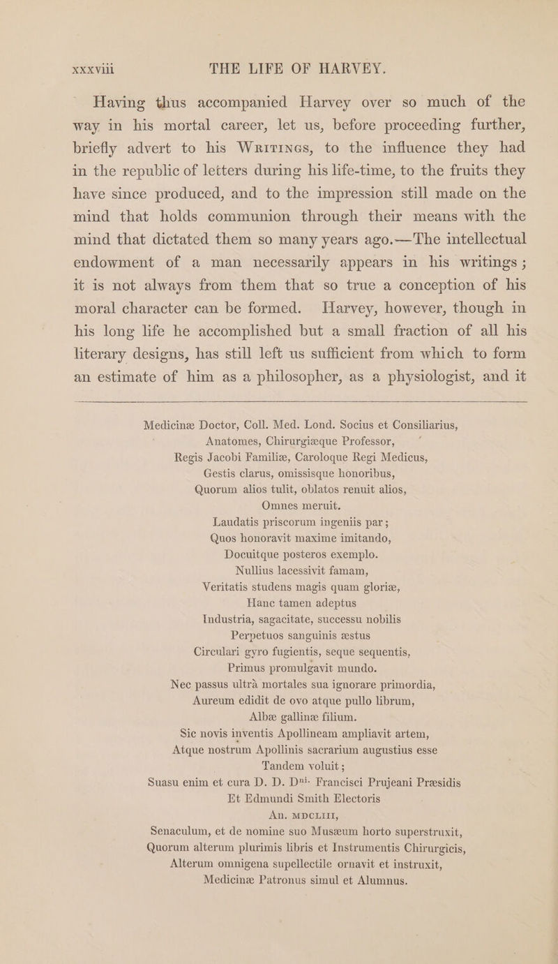 Having thus accompanied Harvey over so much of the way in his mortal career, let us, before proceeding further, briefly advert to his Writines, to the influence they had in the republic of letters during his life-time, to the fruits they have since produced, and to the impression still made on the mind that holds communion through their means with the mind that dictated them so many years ago.—'The intellectual endowment of a man necessarily appears in his writings ; it is not always from them that so true a conception of his moral character can be formed. Tarvey, however, though in his long life he accomplished but a small fraction of all his literary designs, has still left us sufficient from which to form an estimate of him as a philosopher, as a physiologist, and it Medicinze Doctor, Coll. Med. Lond. Socius et Consiliarius, Anatomes, Chirurgizeque Professor, Regis Jacobi Familie, Caroloque Regi Medicus, Gestis clarus, omissisque honoribus, Quorum alios tulit, oblatos renuit alios, Omnes meruit. Laudatis priscorum ingeniis par ; Quos honoravit maxime imitando, Docuitque posteros exemplo. Nullius lacessivit famam, Veritatis studens magis quam glorie, Hane tamen adeptus Industria, sagacitate, successu nobilis Perpetuos sanguinis estus Circnlari gyro fugientis, seque sequentis, Primus promulgavit mundo. Nec passus ultra mortales sua ignorare primordia, Aureum edidit de ovo atque pullo librum, Albee gallinee filium. Sic novis inventis Apollineam ampliavit artem, Atque nostrum Apollinis sacrarium augustius esse Tandem voluit ; Suasu enim et cura D. D. D™- Francisci Prujeani Presidis Et Edmundi Smith Electoris An. MDCLIII, Senaculum, et de nomine suo Muszeum horto superstruxit, Quorum alterum plurimis libris et Instrumentis Chirurgicis, Alterum omnigena supellectile ornavit et instruxit, Medicinz Patronus simul et Alumnus.