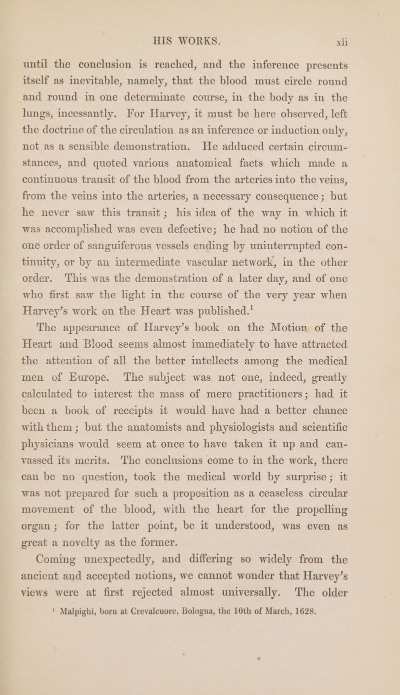 until the conclusion is reached, and the inference presents itself as imevitable, namely, that the blood must circle round and round in one determinate course, in the body as in the lungs, incessantly. For Harvey, it must be here observed, left the doctrine of the circulation as an inference or induction only, not as a sensible demonstration. He adduced certain circum- stances, and quoted various anatomical facts which made a continuous transit of the blood from the arteries into the veins, from the veins into the arteries, a necessary consequence ; but he never saw this transit; his idea of the way in which it was accomplished was even defective; he had no notion of the one order of sanguiferous vessels ending by uninterrupted con- tinuity, or by an intermediate vascular network, in the other order. This was the demonstration of a later day, and of one who first saw the light in the course of the very year when Harvey’s work on the Heart was published.’ The appearance of Harvey’s book on the Motion of the Heart and Blood seems almost immediately to have attracted the attention of all the better intellects among the medical men of Hurope. The subject was not one, indeed, greatly calculated to interest the mass of mere practitioners; had it been a book of receipts it would have had a better chance with them ; but the anatomists and physiologists and scientific physicians would seem at once to have taken it up and can- vassed its merits. The conclusions come to in the work, there can be no question, took the medical world by surprise ; it was not prepared for such a proposition as a ceaseless circular movement of the blood, with the heart for the propelling organ; for the latter point, be it understood, was even as great a novelty as the former. Coming unexpectedly, and differing so widely from the ancient and accepted notions, we cannot wonder that Harvey’s views were at first rejected almost universally. The older ' Malpighi, born at Crevalcuore, Bologna, the 10th of March, 1628.