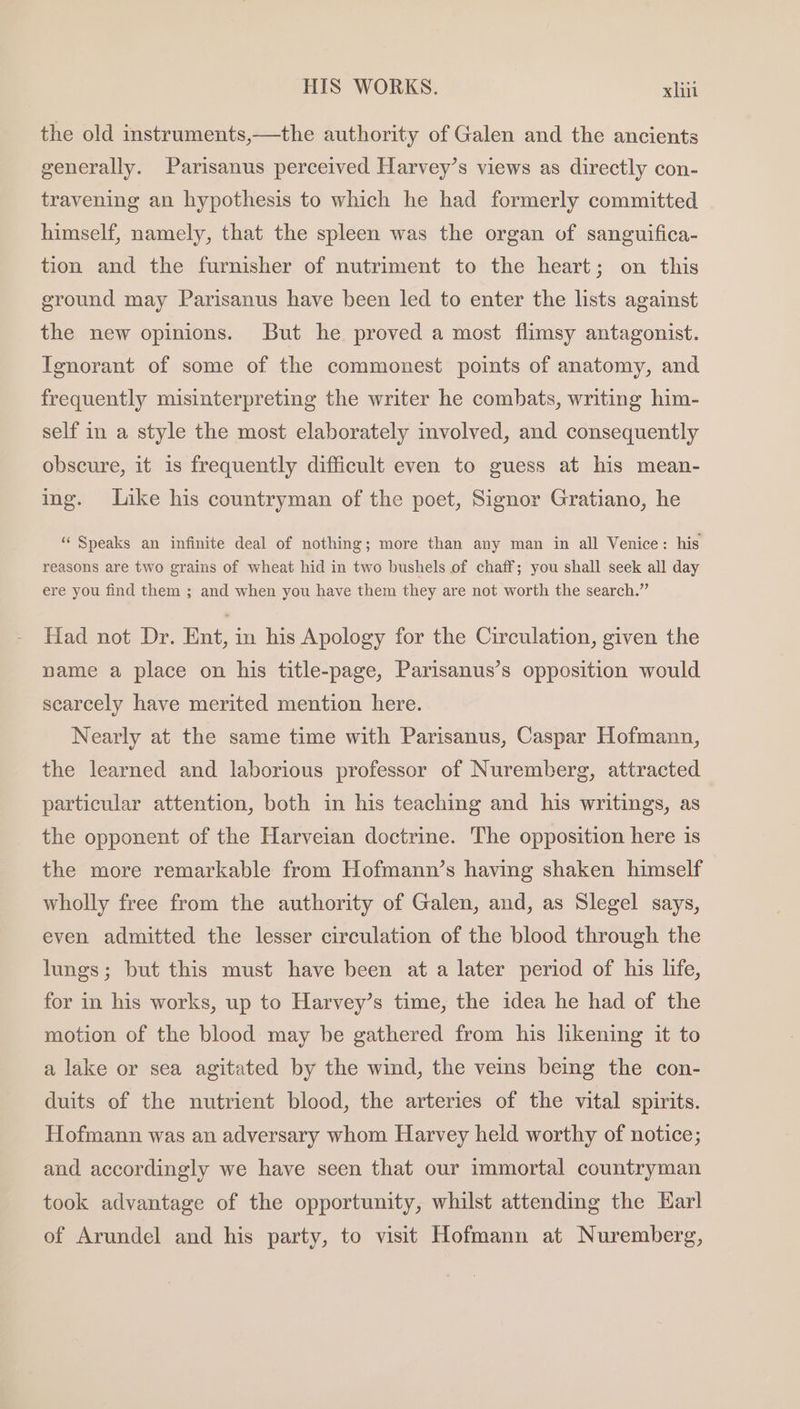 the old instruments,—the authority of Galen and the ancients generally. Parisanus perceived Harvey’s views as directly con- travening an hypothesis to which he had formerly committed himself, namely, that the spleen was the organ of sanguifica- tion and the furnisher of nutriment to the heart; on this ground may Parisanus have been led to enter the lists against the new opinions. But he proved a most flimsy antagonist. Ignorant of some of the commonest points of anatomy, and frequently misinterpreting the writer he combats, writing him- self in a style the most elaborately involved, and consequently obscure, it is frequently difficult even to guess at his mean- ing. Like his countryman of the poet, Signor Gratiano, he “Speaks an infinite deal of nothing; more than any man in all Venice: his reasons are two grains of wheat hid in two bushels of chaff; you shall seek all day ere you find them ; and when you have them they are not worth the search.” Had not Dr. Ent, in his Apology for the Circulation, given the name a place on his title-page, Parisanus’s opposition would scarcely have merited mention here. Nearly at the same time with Parisanus, Caspar Hofmann, the learned and laborious professor of Nuremberg, attracted particular attention, both in his teaching and his writings, as the opponent of the Harveian doctrine. The opposition here is the more remarkable from Hofmann’s having shaken himself wholly free from the authority of Galen, and, as Slegel says, even admitted the lesser circulation of the blood through the lungs; but this must have been at a later period of his life, for in his works, up to Harvey’s time, the idea he had of the motion of the blood may be gathered from his likening it to a lake or sea agitated by the wind, the vems being the con- duits of the nutrient blood, the arteries of the vital spirits. Hofmann was an adversary whom Harvey held worthy of notice; and accordingly we have seen that our immortal countryman took advantage of the opportunity, whilst attending the Karl of Arundel and his party, to visit Hofmann at Nuremberg,