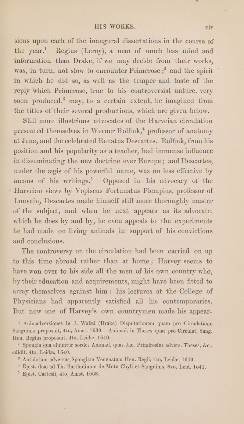 sions upon each of the inaugural dissertations in the course of the year.’ Regius (Leroy), a man of much less mind and information than Drake, if we may decide from their works, was, in turn, not slow to encounter Primerose ;” and the spirit in which he did so, as well as the temper and taste of the reply which Primerose, true to his controversial nature, very soon produced,’ may, to a certain extent, be imagined from the titles of their several productions, which are given below. Still more illustrious advocates of the Harveian circulation presented themselves in Werner Rolfink,* professor of anatomy at Jena, and the celebrated Renatus Descartes. Rolfink, from his position and his popularity as a teacher, had immense influence in disseminating the new doctrine over Europe; and Descartes, under the egis of his powerful name, was no less effective by means of his writings.” Opposed in his advocacy of the - Harveian views by Vopiscus Fortunatus Plempius, professor of Louvain, Descartes made himself still more thoroughly master of the subject, and when he next appears as its advocate, which he does by and by, he even appeals to the experiments he had made on living animals in support of his convictions and conclusions. The controversy on the circulation had been carried on up to this time abroad rather than at home; Harvey seems to have won over to his side all the men of his own country who, by their education and acquirements, might have been fitted to array themselves against him: his lectures at the College of Physicians had apparently satisfied all his contemporaries. But now one of Harvey’s own countrymen made his appear- 1 Animadversiones in J. Walei (Drake) Disputationem quam pro Circulatione Sanguinis proposuit, 4to, Amst. 1639. Animad. in Theses quas pro Circulat. Sang. Hen. Regius proposuit, 4to, Leide, 1640. 2 Spongia qua eluuntur sordes Animad. quas Jac. Primirosius advers. Theses, &amp;c., edidit. 4to, Leide, 1640. 3 Antidotum adversus Spongiam Venenatam Hen. Regii, 4to, Leide, 1640. * Epist. due ad Th. Bartholinum de Motu Chyli et Sanguinis, 8vo, Leid, 1641. &gt; Epist. Cartesii, 4to, Amst. 1668.