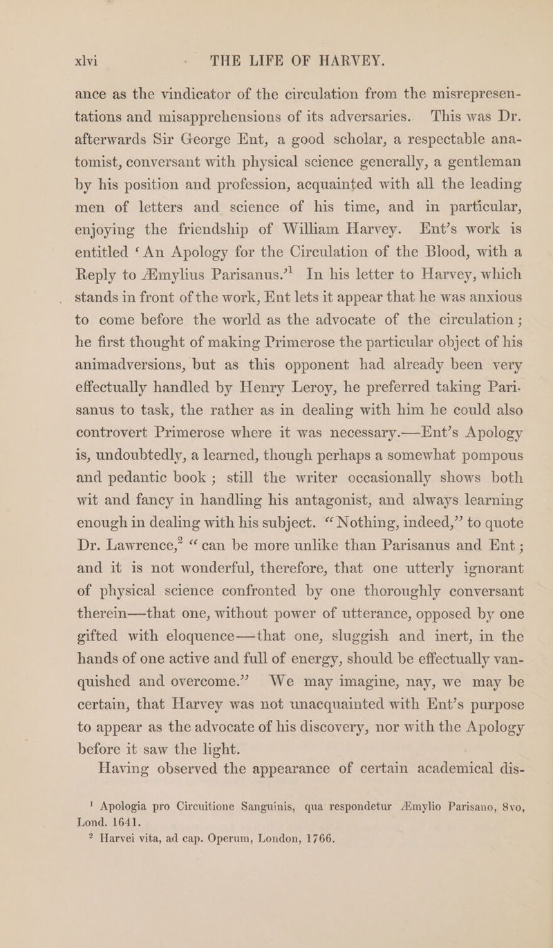 ance as the vindicator of the circulation from the misrepresen- tations and misapprehensions of its adversaries. ‘This was Dr. afterwards Sir George Ent, a good scholar, a respectable ana- tomist, conversant with physical science generally, a gentleman by his position and profession, acquainted with all the leading men of letters and science of his time, and im particular, enjoying the friendship of William Harvey. Ent’s work is entitled ‘An Apology for the Circulation of the Blood, with a 1 Tn his letter to Harvey, which Reply to Aimylius Parisanus.’ stands in front of the work, Ent lets it appear that he was anxious to come before the world as the advocate of the circulation ; he first thought of making Primerose the particular object of his animadversions, but as this opponent had already been very effectually handled by Henry Leroy, he preferred taking Pari. sanus to task, the rather as in dealing with him he could also controvert Primerose where it was necessary.—Lnt’s Apology is, undoubtedly, a learned, though perhaps a somewhat pompous and pedantic book ; still the writer occasionally shows both wit and fancy in handling his antagonist, and always learning enough in dealing with his subject. “ Nothing, deed,” to quote Dr. Lawrence,” “can be more unlike than Parisanus and Ent ; and it is not wonderful, therefore, that one utterly ignorant of physical science confronted by one thoroughly conversant therein—that one, without power of utterance, opposed by one gifted with eloquence—that one, sluggish and inert, in the hands of one active and full of energy, should be effectually van- quished and overcome.” We may imagine, nay, we may be certain, that Harvey was not unacquainted with Ent’s purpose to appear as the advocate of his discovery, nor with the Apology before it saw the light. Having observed the appearance of certain academical dis- ' Apologia pro Circuitione Sanguinis, qua respondetur Aimylio Parisano, 8vo, Lond. 1641. ? Harvei vita, ad cap. Operum, London, 1766.