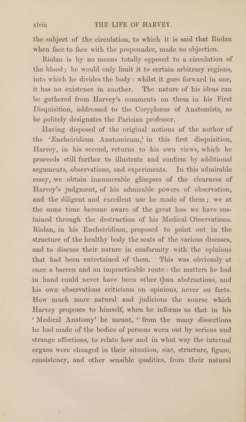 the subject of the circulation, to which it is said that Riolan when face to face with the propounder, made no objection. Riolan is by no means totally opposed to a circulation of the blood; he would only limit it to certain arbitrary regions, into which he divides the body: whilst it goes forward in one, it has no existence in another. The nature of his ideas can be gathered from Harvey’s comments on them in his First Disquisition, addressed to the Coryphzeus of Anatomists, as he politely designates the Parisian professor. | Having disposed of the original notions of the author of the ‘Encheiridium Anatomicum, in this first disquisition, Harvey, in his second, returns to his own views, which he proceeds still further to illustrate and confirm by additional arguments, observations, and experiments. In this admirable essay, we obtain innumerable glimpses of the clearness of Harvey’s judgment, of his admirable powers of observation, and the diligent and excellent use he made of them; we at the same time become aware of the great loss we have sus- tained through the destruction of his Medical Observations. Riolan, in his Encheiridium, proposed to point out in the structure of the healthy body the seats of the various diseases, and to discuss their nature in conformity with the opinions that had been entertained of them. ‘This was obviously at once a barren and an impracticable route: the matters he had in hand could never have been other than abstractions, and his own observations criticisms on opinions, never on facts. How much more natural and judicious the course which Harvey proposes to himself, when he informs us that in his ‘Medical Anatomy’ he meant, “from the many dissections he had made of the bodies of persons worn out by serious and strange affections, to relate how and in what way the internal organs were changed in their situation, size, structure, figure, consistency, and other sensible qualities, from their natural
