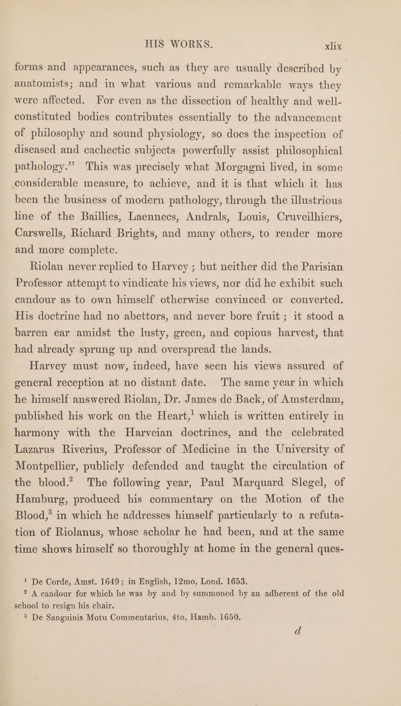 forms and appearances, such as they are usually described by anatomists; and in what various and remarkable ways they were affected. For even as the dissection of healthy and well- constituted bodies contributes essentially to the advancement of philosophy and sound physiology, so does the inspection of diseased and cachectic subjects powerfully assist philosophical pathology.” This was precisely what Morgagni lived, in some considerable measure, to achieve, and it is that which it has been the business of modern pathology, through the illustrious line of the Baillies, Laennecs, Andrals, Louis, Cruveilhiers, Carswells, Richard Brights, and many others, to render more and more complete. Riolan never replied to Harvey ; but neither did the Parisian Professor attempt to vindicate his views, nor did he exhibit such eandour as to own himself otherwise convinced or converted. His doctrine had no abettors, and never bore fruit ; it stood a barren ear amidst the lusty, green, and copious harvest, that had already sprung up and overspread the lands. Harvey must now, indeed, have seen his views assured of general reception at no distant date. The same year in which he himself answered Riolan, Dr. James de Back, of Amsterdam, published his work on the Heart,’ which is written entirely in harmony with the Harveian doctrines, and the celebrated Lazarus Riverius, Professor of Medicine in the University of Montpellier, publicly defended and taught the circulation of the blood.? The following year, Paul Marquard Slegel, of Hamburg, produced his commentary on the Motion of the Blood,’ in which he addresses himself particularly to a refuta- tion of Riolanus, whose scholar he had been, and at the same time shows himself so thoroughly at home in the general ques- ! De Corde, Amst. 1649; in English, 12mo, Lond. 1653. 2 A candour for which he was by and by summoned by an adherent of the old school to resign his chair.
