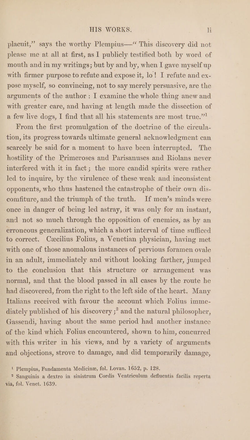 placuit,” says the worthy Plempius—“ This discovery did not please me at all at first, as 1 publicly testified both by word of mouth and in my writings; but by and by, when I gave myself up with firmer purpose to refute and expose it, lo! I refute and ex- pose myself, so convincing, not to say merely persuasive, are the arguments of the author : I examine the whole thing anew and with greater care, and having at length made the dissection of a few live dogs, I find that all his statements are most true.” From the first promulgation of the doctrine of the circula- tion, its progress towards ultimate general acknowledgment can scarcely be said for a moment to have been interrupted. The hostility of the Primeroses and Parisanuses and Riolans never interfered with it in fact; the more candid spirits were rather led to inquire, by the virulence of these weak and inconsistent opponents, who thus hastened the catastrophe of their own dis- comfiture, and the triumph of the truth. If men’s minds were once in danger of being led astray, it was only for an instant, and not so much through the opposition of enemies, as by an erroneous generalization, which a short interval of time sufficed to correct. Cecilius Folius, a Venetian physician, having met with one of those anomalous instances of pervious foramen ovale in an adult, immediately and without looking farther, jumped to the conclusion that this structure or arrangement was normal, and that the blood passed in all cases by the route he had discovered, from the right to the left side of the heart. Many Itahans received with favour the account which Folius imme- diately published of his discovery ;” and the natural philosopher, Gassendi, having about the same period had another instance of the kind which Folius encountered, shown to him, concurred with this writer in his views, and by a variety of arguments and objections, strove to damage, and did temporarily damage, 1 Plempius, Fundamenta Medicine, fol. Lovan. 1652, p. 128. 2 Sanguinis a dextro in sinistrum Cordis Ventriculum defluentis facilis reperta via, fol. Venet. 1639. ‘