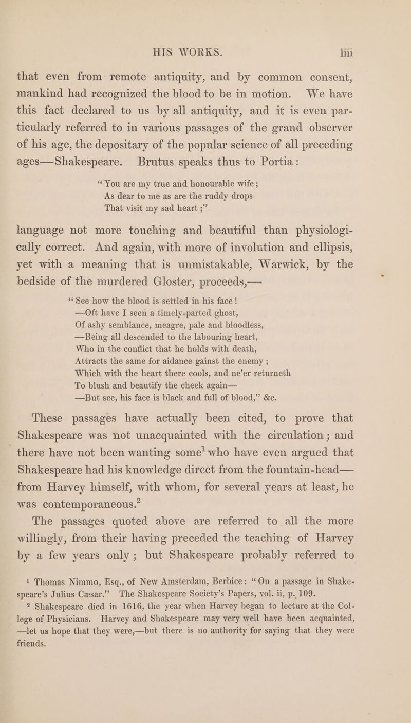 that even from remote antiquity, and by common consent, mankind had recognized the blood to be in motion. We have this fact declared to us by all antiquity, and it is even par- ticularly referred to in various passages of the grand observer of his age, the depositary of the popular science of all preceding ages—Shakespeare. Brutus speaks thus to Portia: “You are my true and honourable wife ; As dear to me as are the ruddy drops That visit my sad heart ;” language not more touching and beautiful than physiologi- cally correct. And again, with more of involution and ellipsis, yet with a meaning that is unmistakable, Warwick, by the bedside of the murdered Gloster, proceeds,— “« See how the blood is settled in his face! —Oft have I seen a timely-parted ghost, Of ashy semblance, meagre, pale and bloodless, —Being all descended to the labouring heart, Who in the conflict that he holds with death, Attracts the same for aidance gainst the enemy ; Which with the heart there cools, and ne’er returneth To blush and beautify the cheek again— —But see, his face is black and full of blood,” &amp;c. These passages have actually been cited, to prove that Shakespeare was not unacquainted with the circulation ; and there have not been wanting some’ who have even argued that Shakespeare had his knowledge direct from the fountain-head— from Harvey himself, with whom, for several years at least, he was contemporaneous.” The passages quoted above are referred to all the more willingly, from their having preceded the teaching of Harvey by a few years only; but Shakespeare probably referred to 1 Thomas Nimmo, Esq., of New Amsterdam, Berbice: “On a passage in Shake- speare’s Julius Cesar.”” The Shakespeare Society’s Papers, vol. ii, p. 109. 2 Shakespeare died in 1616, the year when Harvey began to lecture at the Col- lege of Physicians. Harvey and Shakespeare may very well have been acquainted, —let us hope that they were,—but there is no authority for saying that they were friends.
