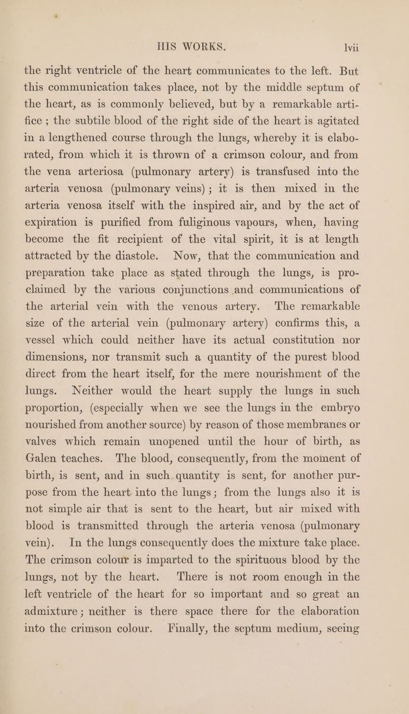 the right ventricle of the heart communicates to the left. But this communication takes place, not by the middle septum of the heart, as is commonly believed, but by a remarkable arti- fice ; the subtile blood of the right side of the heart is agitated in a lengthened course through the lungs, whereby it is elabo- rated, from which it is thrown of a crimson colour, and from the vena arteriosa (pulmonary artery) is transfused into the arteria venosa (pulmonary veins); it is then mixed in the arteria venosa itself with the inspired air, and by the act of expiration is purified from fuliginous vapours, when, having become the fit recipient of the vital spirit, it is at length attracted by the diastole. Now, that the communication and preparation take place as stated through the lungs, is pro- claimed by the various conjunctions and communications of the arterial vein with the venous artery. The remarkable size of the arterial vein (pulmonary artery) confirms this, a vessel which could neither have its actual constitution nor dimensions, nor transmit such a quantity of the purest blood direct from the heart itself, for the mere nourishment of the lungs. Neither would the heart supply the lungs in such proportion, (especially when we see the lungs in the embryo nourished from another source) by reason of those membranes or valves which remain unopened until the hour of birth, as Galen teaches. The blood, consequently, from the moment of birth, is sent, and in such. quantity is sent, for another pur- pose from the heart into the lungs; from the lungs also it 1s not simple air that is sent to the heart, but air mixed with blood is transmitted through the arteria venosa (pulmonary vein). In the lungs consequently does the mixture take place. The crimson colour is imparted to the spirituous blood by the lungs, not by the heart. There is not room enough in the left ventricle of the heart for so important and so great an admixture ; neither is there space there for the elaboration into the crimson colour. Finally, the septum medium, seeing