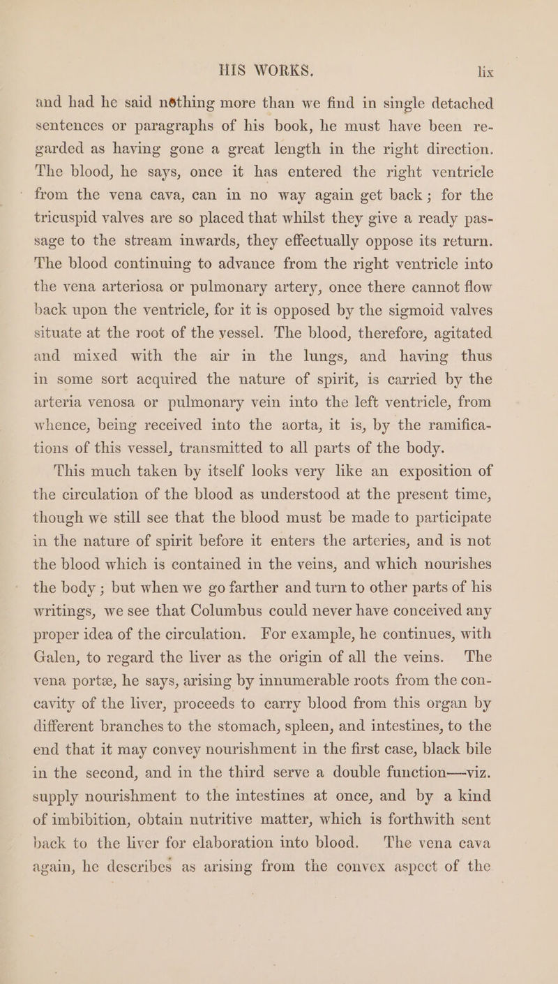 and had he said néthing more than we find in single detached sentences or paragraphs of his ‘book, he must have been re- garded as having gone a great length in the right direction. The blood, he says, once it has entered the right ventricle ' from the vena cava, can in no way again get back; for the tricuspid valves are so placed that whilst they give a ready pas- sage to the stream inwards, they effectually oppose its return. The blood continuing to advance from the right ventricle into the vena arteriosa or pulmonary artery, once there cannot flow back upon the ventricle, for it is opposed by the sigmoid valves situate at the root of the vessel. The blood, therefore, agitated and mixed with the air in the lungs, and having thus in some sort acquired the nature of spirit, is carried by the arterla venosa or pulmonary vein into the left ventricle, from whence, being received into the aorta, it is, by the ramifica- tions of this vessel, transmitted to all parts of the body. This much taken by itself looks very like an exposition of the circulation of the blood as understood at the present time, though we still see that the blood must be made to participate in the nature of spirit before it enters the arteries, and is not the blood which is contained in the veins, and which nourishes the body ; but when we go farther and turn to other parts of his writings, we see that Columbus could never have conceived any proper idea of the circulation. For example, he continues, with Galen, to regard the liver as the origin of all the veins. The vena porte, he says, arising by innumerable roots from the con- cavity of the liver, proceeds to carry blood from this organ by different branches to the stomach, spleen, and intestines, to the end that it may convey nourishment in the first case, black bile in the second, and in the third serve a double function—viz. supply nourishment to the intestines at once, and by a kind of imbibition, obtain nutritive matter, which is forthwith sent back to the liver for elaboration into blood. The vena cava again, he describes as arising from the convex aspect of the