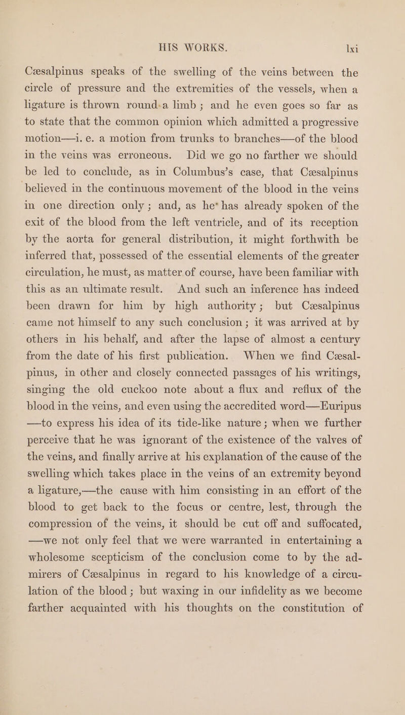 Cesalpinus speaks of the swelling of the veins between the circle of pressure and the extremities of the vessels, when a ligature is thrown round:a limb; and he even goes so far as to state that the common opinion which admitted a progressive motion—i. e. a motion from trunks to branches—of the blood in the veins was erroneous. Did we go no farther we should be led to conclude, as in Columbus’s case, that Cesalpinus believed in the continuous movement of the blood in the veins in one direction only; and, as he* has already spoken of the exit of the blood from the left ventricle, and of its reception by the aorta for general distribution, it might forthwith be inferred that, possessed of the essential elements of the greater circulation, he must, as matter of course, have been familiar with this as an ultimate result. And such an mference has indeed been drawn for him by high authority; but Cesalpimus came not himself to any such conclusion ; it was arrived at by others in his behalf, and after the lapse of almost a century from the date of his first publication. When we find Cesal- pinus, in other and closely connected passages of his writings, singing the old cuckoo note about a flux and reflux of the blood in the veins, and even using the accredited word—Euripus —to express his idea of its tide-like nature ; when we further perceive that he was ignorant of the existence of the valves of the veins, and finally arrive at his explanation of the cause of the swelling which takes place in the veins of an extremity beyond a ligature,—the cause with him consisting in an effort of the blood to get back to the focus or centre, lest, through the compression of the veins, it should be cut off and suffocated, —we not only feel that we were warranted in entertaining a wholesome scepticism of the conclusion come to by the ad- mirers of Cesalpinus in regard to his knowledge of a circu- lation of the blood ; but waxing in our infidelity as we become farther acquainted with his thoughts on the constitution of