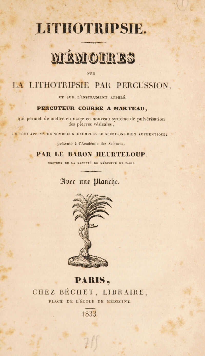 LÏTHOTRIPSIE. SüR 1.4 TJTHOTRIPSIE PAR PERCUSSfON ET SUR l’instrument APPELÉ PERCUTEUR COURBE A MARTEAU, qui permet de mettre en usage ce nouveau système de pulvérisation des pierres vésicales, LS TOtir appcyr de nomorecx exemples de guérisons bien authentiques présenté à l’Académie des Sciences, PAR LE BAROX HEURTELOUP. noCTGUK DE LA. PAeDLTÉ DE MtDEC114< OS PARIS. 3lofc une Iplonclie. PARIS , CHEZ BÉCHET, LIBRAIRE, PLACE DE l’École: dk médecine. 1833