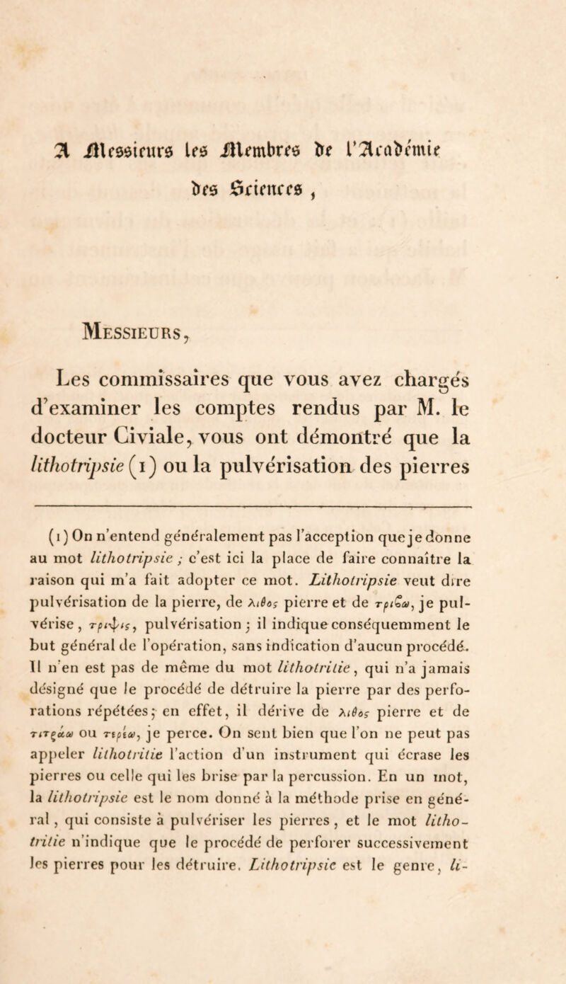 21 ÜUôôifurô leô ilUmbm l’2lcabcmie ôrienccg , Messieurs y Les commissaires que vous avez chargés d’examiner les comptes rendus par M. le docteur Civiale, vous ont démontré que la lithotripsieii^ ou la pulvérisation des pierres (i) On n’entend ge'néralement pas l’acception que je donne au mot lithotripsie ; c’est ici la place de faire connaître la raison qui m’a fait adopter ce mot. Lithotripsie veut dire pulvérisation de la pierre, de Xiêog pierre et de rpi^otu^ je pul¬ vérise , Tpi-<^{g^ pulvérisation j il indique conséquemment le but général de l’opération, sans indication d’aucun procédé. 11 n’en est pas de même du mot lithotrilie ^ qui n’a jamais désigné que le procédé de détruire la pierre par des perfo¬ rations répétées; en effet, il dérive de >^iêo5 pierre et de TiTçâft) ou rtptcoj je perce. On sent bien que l’on ne peut pas appeler lilliotritie l’action d’un instrument qui écrase les pierres ou celle qui les brise par la percussion. En un mot, la lithotripsie est le nom donné à la méthode prise en géné¬ ral , qui consiste à pulvériser les pierres, et le mot litho- tritie n’indique que le procédé de perforer successivement les pierres pour les détruire. Lithotripsie est le genre, li-