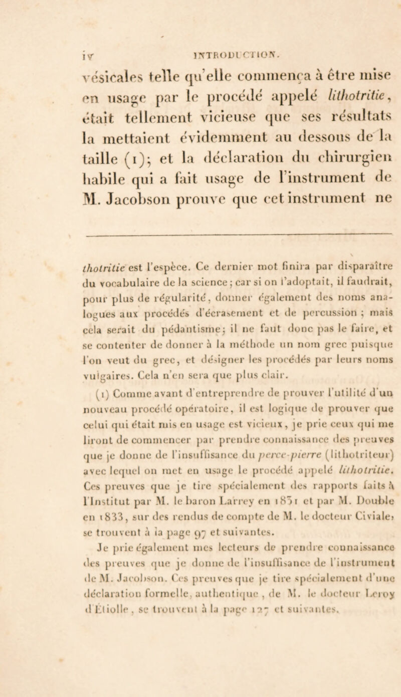 ïr?TRODL'Cl ION. ivr vesîoales telle qu’elle coniiiienra à être mise en usa^e par le procède appelé litliotritie, était tellement vicieuse que ses résultats la mettaient évidemment au dessous de la taille (i); et la déclaration du cliirurgien habile qui a fait usage de rinstrument de M. Jacobson prouve que cet instrument ne tholritie est l’espèce. Ce dernier mot finira par disparaître du vocabulaire delà science ; car si on l’adoptait, il faudrait, pour plus de régularité', donner également tles noms ana¬ logues aux procédés d’écrasement et de percussion ; mais cela serait du pédantisme^ il ne faut donc pas le faire, et se contenter de donner à la méthode un nom grec puisque l’on veut du grec, et désigner les procédés par leurs noms vulgaires. Cela n’en sei a que plus clair. (i) Comme avant d’entrepremlre de prouver l’utilité d’uu nouveau procédé opératoire, il est logique de prouver que celui qui était mis en usage est vicieux, je prie ceux qui me liront de commencer par prendre connaissance des preuves que je donne de l’insuffisance du peivc pierre (litliotriteur) avec lequel on met en usage le procédé appelé lithotrilie. Ces preuves que je tire spécialement des rapports faits l’Institut par .M. le baron Lari-ey en iH)! et par M. Double en i833, surdos rendus de compte de M. le docteur Civiale» se trouvent à îa {)age et suivantes. Je prie également mes lecteurs de prendre counaissanco des preuves que je donne de l’insulTiiance de l’instrument de M. Jacobson. (\*s preuves (jue je tire spécialement d’une déclaration formelle, authentl(jue , de M. le ilocteur l^oroy »1 l’iiülle, se Irouvonl à la page 127 et suivantes.