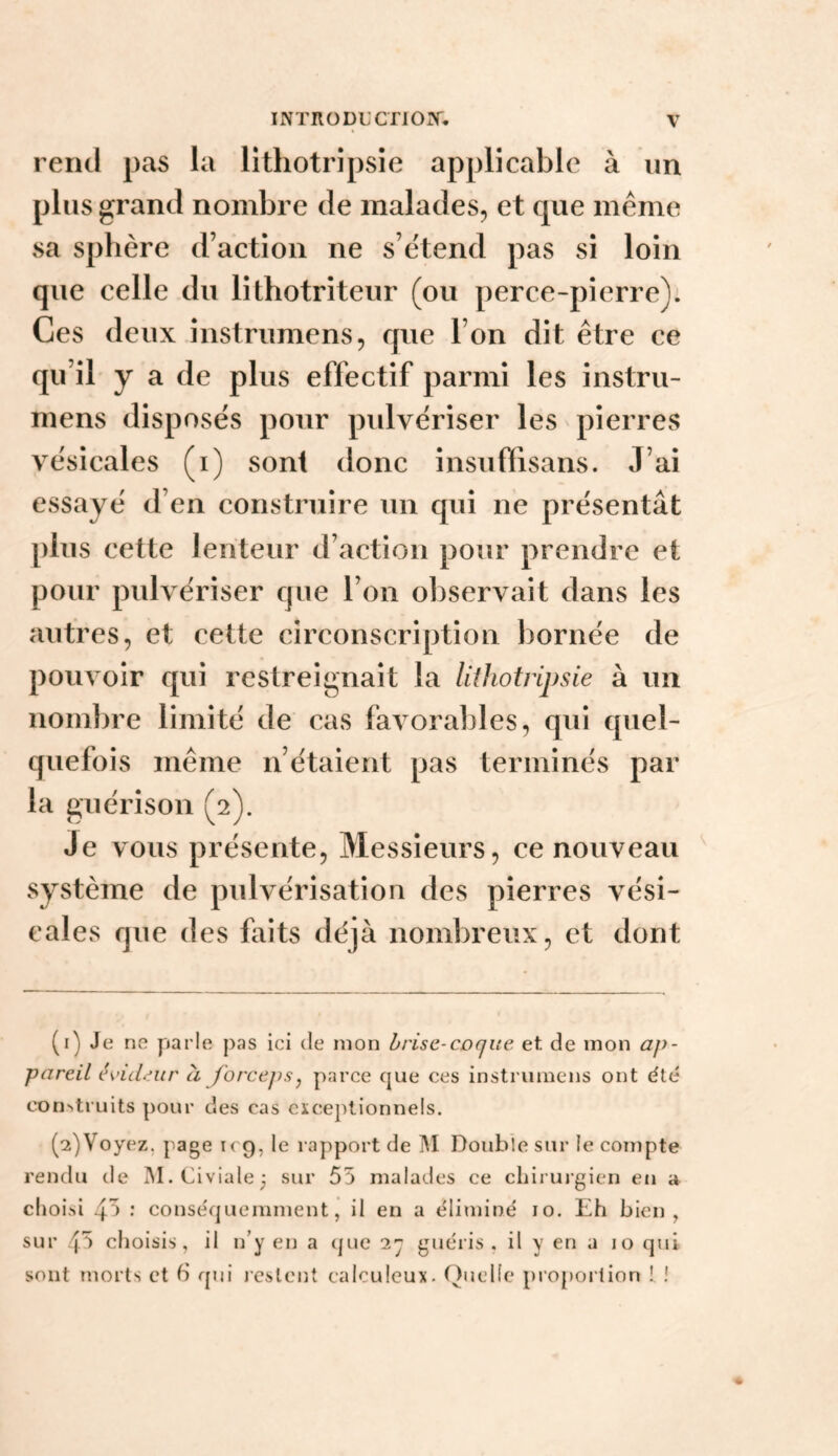 INTRODL'CT10J>r. V rend pas la lithotripsie applicable à un plus grand nombre de malades, et que même sa sphère d’action ne s’étend pas si loin que celle du lithotriteur (ou perce-pierre): Ces deux instrumens, que l’on dit être ce qu’il y a de plus effectif parmi les instru- mens disposés pour pulvériser les pierres vésicales (i) sont donc insuffisans. J’ai essayé d’en construire un qui ne présentât plus cette lenteur d’action pour prendre et pour pulvériser que l’on observait dans les autres, et cette circonscription bornée de pouvoir qui restreignait la lithotripsie à un nombre limité de cas favoral^les, qui quel¬ quefois même n’étaient pas terminés par la guérison (2). Je vous présente. Messieurs, ce nouveau système de pulvérisation des pierres vési¬ cales que des faits déjà nombreux, et dont (1) Je ne parle pas ici de mon brise-coque et de mon ap¬ pareil évideur à forcepsj parce que ces instrumens ont été con^truits pour des cas exceptionnels. (2) Voyez, page k 9, le rapport de ]\I Double sur le compte rendu de IM.Civiale^ sur 55 malades ce cliiruj'gien en a choisi 45 .* conséquemment, il en a éliminé 10. Eh bien, sur 4^ choisis, il n’y en a que 2^ guéris, il y en a 10 qui sont morts et b qui restent calculeux. Quelle proportion [ !