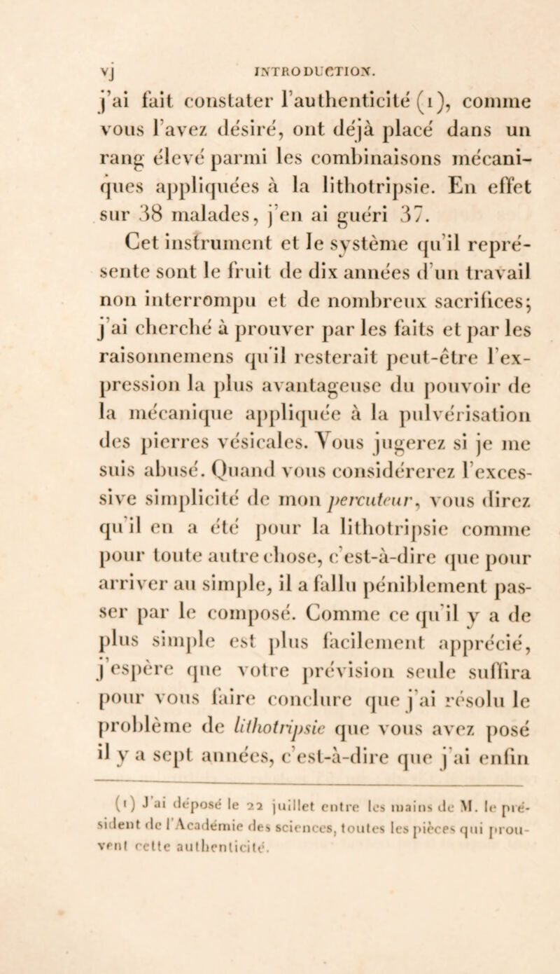 IXTRODLCTIOX. l’ai fait constater raulhenticiie (i), comme vous l’avez désiré, ont déjà placé dans un rang élevé parmi les combinaisons mécani¬ ques appliquées à la litliotripsie. En effet sur 38 malades, j’en ai guéri 37. Cet instrument et le système qu’il repré¬ sente sont le fruit de dix années d’un travail non interrompu et de nombreux sacrifices; j’ai cherché à prouver par les faits et par les raisonnemens qu il resterait peut-être l’ex¬ pression la plus avantageuse du pouvoir de la mécanique appliquée à la pulvérisation des pierres vésicales. Tous jugerez si je me suis abusé. Quand vous considérerez l’exces¬ sive simplicité de mon peixiiteur^ vous direz qu’il en a été pour la litliotripsie comme pour toute autre (‘bose, c’est-à-dire (pie pour arriver au sinijile, il a fallu péniblement pas¬ ser par le composé. Comme ce qu’il y a de plus simple est jilus facilement apprécié, j’espère cpie votre jirévision seule sulbra [)our vous lair(‘ conclure (jue j’ai rc^solu le problème de liiliotripsic que vous avez posé il y a sept années, c’est-à-dire que j’ai enfin (i) J ai déposé le 22 juillet entre les mains de M. le pré¬ sident «le I Académie des sciences, toutes les pièces qui prou¬ vent celte autlienlicité.