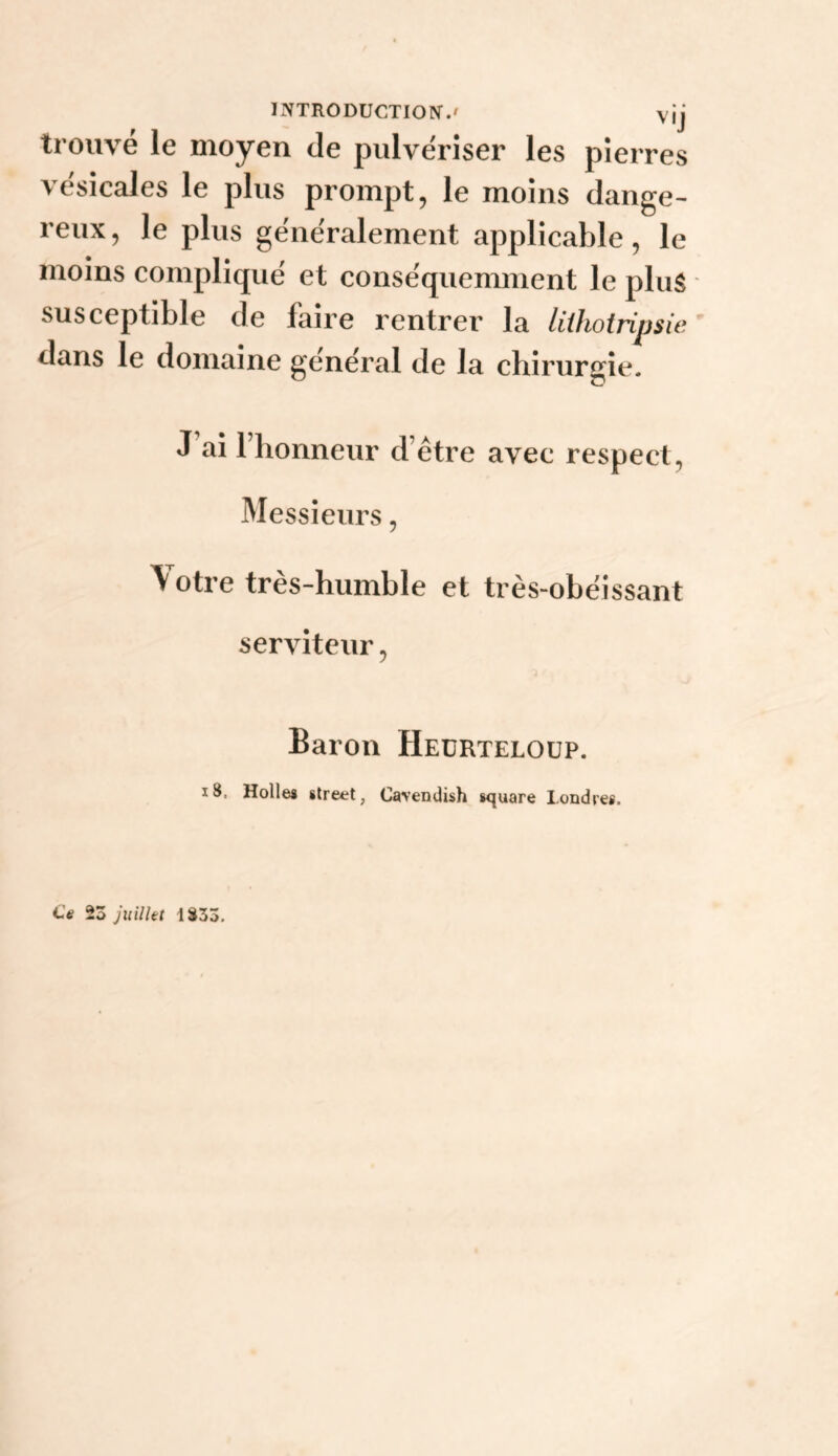 INTRODUCTION.' vij trouvé le moyen de pulvériser les pierres vésicales le plus prompt, le moins dange¬ reux, le plus généralement applicable, le moins compliqué et conséquemment le plus susceptible de faire rentrer la liihotripsie dans le domaine général de la chirurgie. J ai 1 honneur d’être avec respect. Messieurs, \ otre très-humble et très-obéissant serviteur, Baron Heürteloüp. i8. Holles Street, Cavendish 8<quare Londres. Ce 23 Juillet 1833,