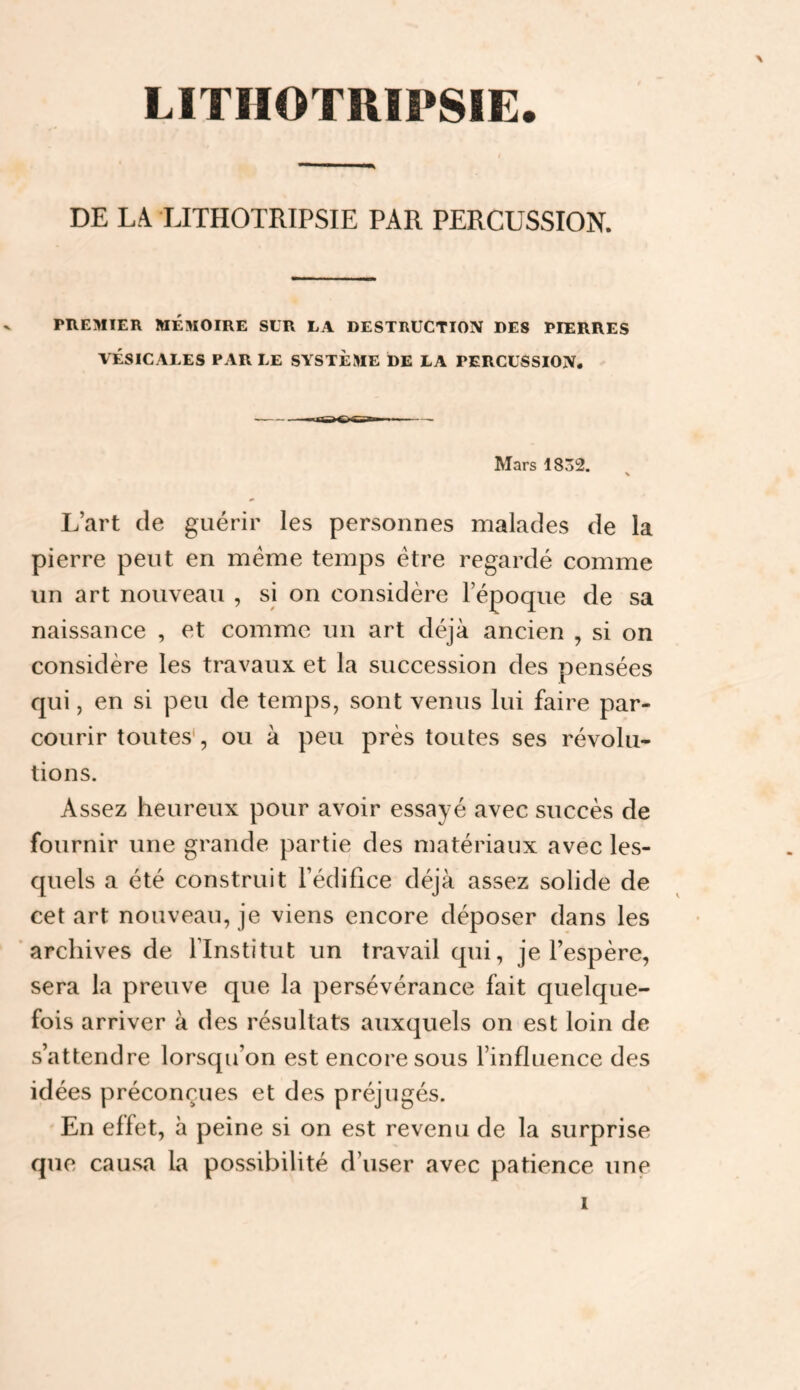 LITIIOTRIPSIE \ DE LA TJTHOTRIPSIE PAR PERCUSSION. PREMIER MÉMOIRE SUR LA DESTRUCTION DES PIERRES VÉSICALES PAR LE SYSTÈME DE LA PERCUSSION. Mars 1832. L’art de guérir les personnes malades de la pierre peut en meme temps être regardé comme un art nouveau , si on considère l’époque de sa naissance , et comme un art déjà ancien , si on considère les travaux et la succession des pensées qui, en si peu de temps, sont venus lui faire par¬ courir toutes', ou à peu près toutes ses révolu¬ tions. Assez heureux pour avoir essayé avec succès de fournir une grande partie des matériaux avec les¬ quels a été construit l’édifice déjà assez solide de cet art nouveau, je viens encore déposer dans les 'archives de l’Institut un travail qui, je l’espère, sera la preuve que la persévérance fait quelque¬ fois arriver à des résultats auxquels on est loin de s’attendre lorsqu’on est encore sous l’influence des idées préconçues et des préjugés. En effet, à peine si on est revenu de la surprise que causa la possibilité d’user avec patience une