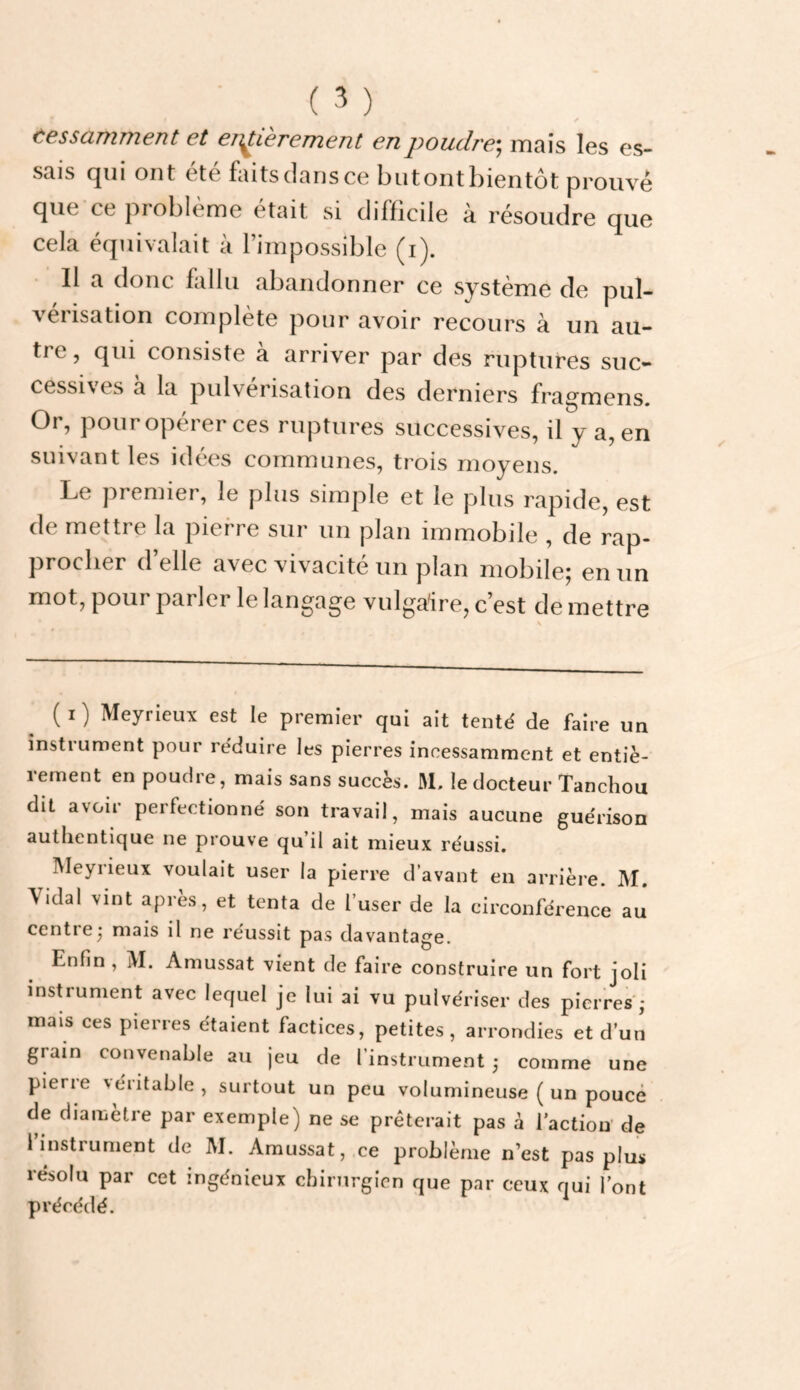 tesscLTïiTïient et eTi^Lerement en poudre*^ mais les es¬ sais qui ont été faits dans ce biitont bientôt prouvé que ce problème était si difficile à résoudre que cela équivalait à l’impossible (i). Il a donc fallu abandonner ce système de pul¬ vérisation complète pour avoir recours à un au¬ tre , qui consiste à arriver par des ruptures suc¬ cessives a la pidvérisation des derniers fragmens. Or, pour opérer ces ruptures successives, il y a, en suivant les idées communes, trois moyens. Le premier, le plus simple et le plus rapide, est de mettre la pierre sur un plan immobile , de rap¬ procher d’elle avec vivacité un plan mobile; en un mot, pour parler le langage vulgaire, c’est de mettre ( I ) Meyrieux est le premier qui ait tenté de faire un instrument pour réduire les pierres incessamment et entiè- lement en poudre, mais sans succès. M. le docteur Tanchou dit avoir perfectionné son travail, mais aucune guérison authentique ne prouve qu’il ait mieux réussi, Meyrieux voulait user la pierre d’avant en arrière. M, Vidal vint après, et tenta de l’user de la circonférence aj centrej mais il ne réussit pas davantage. Enfin , M. Amussat vient de faire construire un fort joli instrument avec lequel je lui ai vu pulvériser des pierres ; mais ces pierres étaient factices, petites, arrondies et d’un grain convenable au jeu de l’instrument 5 comme une pierie véiitable, surtout un peu volumineuse ( un pouce de diamètre par exemple) ne se prêterait pas à l’actiou de i instrument de M. Amussat, ce problème n’est pas plus résolu par cet ingénieux chirurgien que par ceux qui l’ont précédé.