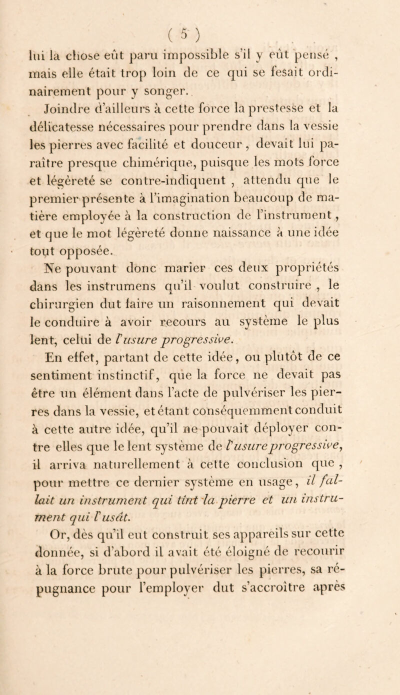 lui la chose eût paru impossible s’il y eût pensé , mais elle était trop loin de ce qui se fesait ordi¬ nairement pour y songer. Joindre d’ailleurs à cette force la prestesse et la délicatesse nécessaires pour prendre dans la vessie les pierres avec facilité et douceur , devait lui pa¬ raître presque chimérique, puisque les mots force et légèreté se contre-indiquent , attendu que le premier présente à l’imagination beaucoup de ma¬ tière employée à la construction de l’instrument, et que le mot légèreté donne naissance à une idée tout opposée. Ne pouvant donc marier ces deux propriétés dans les instrumens qu’ib voulut construire, le chirurgien dut faire un raisonnement qui devait le conduire à avoir recours au système le plus lent, celui de T usure progressive. En effet, partant de cette idée, ou plutôt de ce sentiment instinctif, que la force ne devait pas être un élément dans l’acte de pulvériser les pier¬ res dans la vessie, et étant conséquemment conduit à cette autre idée, qu’il ne pouvait déployer con¬ tre elles que le lent système de V usure progressive y il arriva naturellement à cette conclusion que , pour mettre ce dernier système en usage, il fal¬ lait un instrument qui tint'la.pierre et un instru¬ ment qui rusât. Or, dès qu’il eut construit ses appareils sur cette donnée, si d’abord il avait été éloigné de recourir à la force brute pour pulvériser les pierres, sa ré¬ pugnance pour l’employer dut s’accroître après