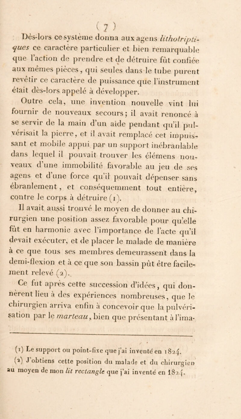 IJès-lors cesyslèiiie donna auxagens lithotripti- ques ce caractère particulier et bien remarquable que l’action de prendre et de détruire fut confiée aux mêmes pièces, qui seules dans le tube purent revetir ce caractère de puissance que l’instrument était dès-lors appelé à développer. Outre cela, une invention nouvelle vint lui fournir de nouveaux secours; il avait renoncé à se servir de la main d un aide pendant (ju’il pul¬ vérisait la pierre, et il avait remplacé cet impuis¬ sant et mobile appui par un support inébranlable dans lequel il pouvait trouver les élémens nou¬ veaux d’une immobilité favorable au jeu de ses agens et d’une force qu’il pouvait dépenser sans ébranlement, et conséquemment tout entière, contre le corps à détruire (i). Il avait, aussi trouvé le moyen de donner au chi¬ rurgien une position assez favorable pour quielle fut en harmonie avec l’importance de l’acte qu’il devait exécuter, et de placer le malade de manière à ce que tous ses membres demeurassent dans la demi-flexion et à ce que son bassin pût être facile¬ ment relevé (2)., Ce fut après cette succession d’idées, qui don¬ nèrent lieu à des expériences nombreuses, que le chirurgien arriva enfin <à concevoir que la pulvéri¬ sation par le marteau y bien que présentant àl’ima- (1) Le support ou point-fixe que j’ai inventé en 1824. (2) J’obtiens cette position du malade et du chirurgien au moyen de mon lit rectangle que j’ai inventé en I824.