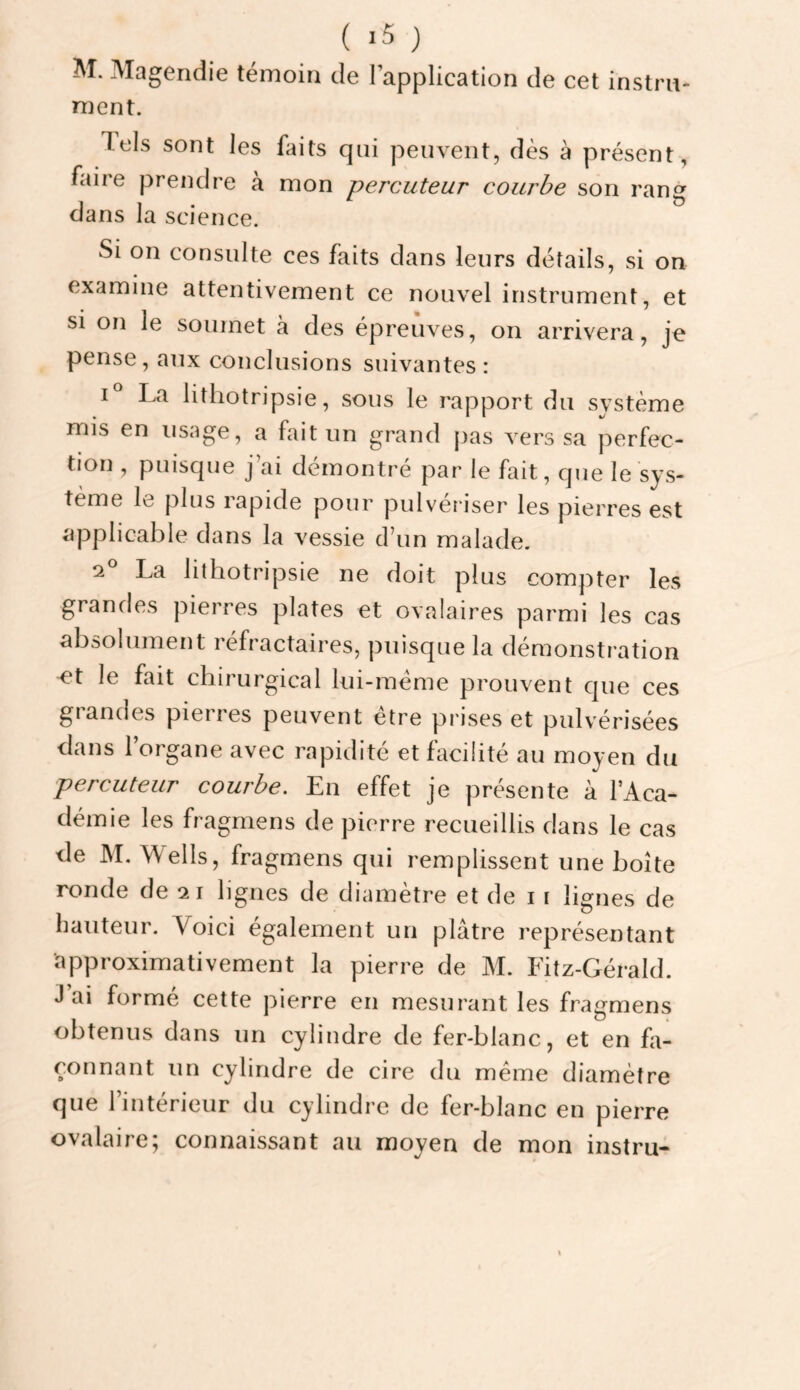 ( >5 ) M. Magendie témoin de l’application de cet instrn- ment. Tels sont les faits qui peuvent, dès à présent, faire prendre à mon percuteur courbe son rang dans la science. Si on consulte ces faits dans leurs détails, si on examine attentivement ce nouvel instrument, et si on le soumet à des épreuves, on arrivera, je pense, aux conclusions suivantes: La lithotripsie, sous le rapport du système mis en usage, a fait un grand jjas vers sa perfec¬ tion , puisque j’ai démontré par le fait, que le sys¬ tème le plus rapide pour pulvériser les pierres est applicable dans la vessie d’un malade. 2^ La lithotripsie ne doit plus compter les grandes pierres plates et ovalaires parmi les cas absolument réfractaires, puisque la démonstration ^t le fait chirurgical lui-méme prouvent que ces giandes pieires peuvent etre prises et pulvérisées dans l’organe avec rapidité et facilité au moyen du percuteur courbe. En effet je présente à l’Aca¬ démie les fragmens de pierre recueillis dans le cas de M, Wells, fragmens qui remplissent une boîte ronde de 21 lignes de diamètre et de 11 lignes de hauteur. Voici également un plâtre représentant approximativement la pierre de M. Fitz-Gérald. J ai formé cette pierre en mesurant les fragmens obtenus dans un cylindre de fer-blanc, et en fa¬ çonnant un cylindre de cire du meme diamètre que l’intérieur du cylindre de fer-blanc en pierre ovalaire; connaissant au moyen de mon instru-