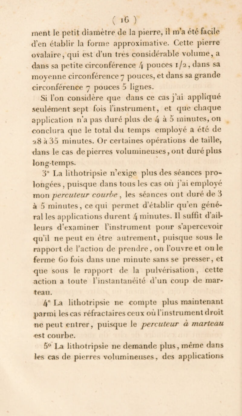 ment le petit diamètre de la pierre, il m’a été facile d’en établir la forme approximative. Cette pierre ovalaire, qui est d’un très considérable volume, a dans sa petite circonférence !\ pouces 1/2, dans sa moyenne circonférence 7 pouces, et dans sa grande circonférence 7 pouces 5 lignes. Si l’on considère que dans ce cas j’ai appliqué seulément se|)t fois l’instrument, et que chaque application n’a pas duré plus de 4 ^ ^ minutes, on conclura que le total du temps employé a été de 28 à 35 minutes. Or certaines opérations de taille, <lans le cas de pierres volumineuses, ont duré plus long-temps. 3” La lithotripsie n’exige plus des séances pro¬ longées , puisque dans tous les cas où j’ai employé mon percuteur courbe ^ les séances ont duré de 3 à 5 minutes, ce qui permet d’établir qu’en géné¬ ral les apj)lications durent 4 minutes. 11 su ffit d’ail¬ leurs d’examiner l’instrument pour s’aj)ercevoir qu’il ne peut en être autrement, puisque sous le rapport de l’action de prendre, on l’ouvre et on le ferme Go fois dans une minute sans se presser, et que sous le rapport de la pulvérisation, cette action a toute l’instantanéité d’un coup de mar¬ teau. 4° La lithotripsie ne compte plus maintenant parmi les cas réfractaires ceux où l’instrument droit ne peut entrer, puisque le percuteur à marteau «St courbe. 5^ lithotripsie ne demande plus, meme dans les cas de pierres volumineuses, des applications