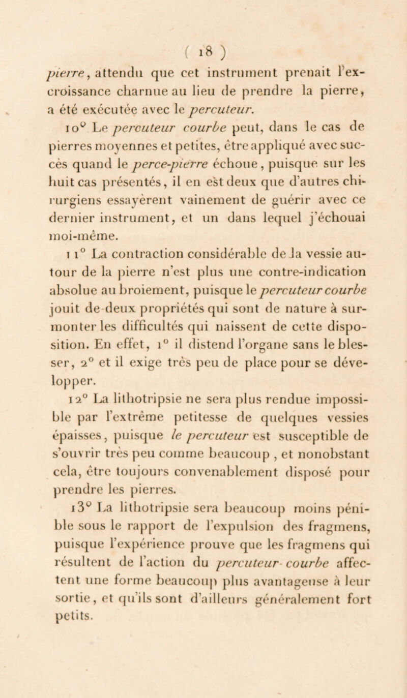 pierre y attendu que cet instrument prenait Pex- croissance cliarnue au lieu de prendre la pierre, a été exécutée avec le percuteur. lo^ Le percuteur courbe peut, dans le cas de pierres moyennes et petites, être appliqué avec suc¬ cès quand le perce-pierre échoue, puisque, sur les huit cas présentés, il en est deux que d’autres chi¬ rurgiens essayèrent vainement de guérir avec ce dernier instrument, et un dans lequel j’échouai ïnoi-méme. 1 i® La contraction considérable de la vessie au¬ tour de la ])ierre n’est plus une contre-indication absolue au broiement, puisque le percuteur courbe jouit de*deux propriétés qui sont de nature à sur¬ monter les difficultés qui naissent de cette dispo¬ sition. En effet, i° il distend l’organe sans le bles¬ ser, 2® et il exige très peu de place pour se déve¬ lopper. 12° La lithotripsie ne sera plus rendue impossi¬ ble par l’extrême petitesse de quelques vessies épaisses, puisque le percuteur susceptible de s’ouvrir très peu comme beaucoup , et nonobstant cela, être toujours convenablement disposé pour prendre les pierres. La lithotripsie sera beaucoup rnoins péni¬ ble sous le rapport de l’expulsion des fragmens, puisque l’expérience prouve que les fragmens qui résultent de l’action du percuteur^ courbe affec¬ tent une forme beaucouj) plus avantageuse à leur sortie, et cpi’ils sont d’ailleurs généralement fort petits.