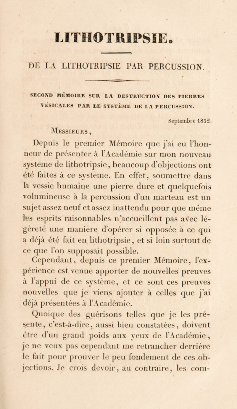 LITIIOTRIPSÏE. OE LA LITHOTRIPSIE PAR PERCUSSION. SECOND MÉMOIRE SUR LA DESTRUCTION DES PIERRES VÉSICALES PAR LE SYSTÈME DE LA PERCUSSION. Septembre 1832. IVIessieurs, Depuis le premier Mémoire que j’ai eu l’hon- ueur de présenter à l’Académie sur mon nouveau système de lithotripsie, beaucoup d’objections ont été faites à ce système. Eu effet, soumettre dans la vessie humaine une pierre dure et quelquefois volumineuse à la percussion d’un marteau est un sujet assez neuf et assez inattendu pour que meme les esprits raisonnables n’accueillent pas avec lé¬ gèreté une manière d’opérer si opposée à ce qui a déjà été fait en litliotripsie, et si loin surtout de ce que Fou supposait possible. Cepeiidaiit, depuis ce premier Mémoire, l’ex¬ périence est venue apporter de nouvelles preuves à l’appui de ce système, et ce sont ces preuves nouvelles que je viens ajouter à celles que j’ai déjà présentées à l’Académie. Quoique des guérisons telles que je les pré¬ sente, c’est-à-dire^ aussi bien constatées, doivent être d’un grand poids aux yeux de l’Académie , je ne veux pas cependant me retrancher derrière le fait pour prouver le peu fondement de ces ob- jextions. Je crois devoii', au contraire, les com-