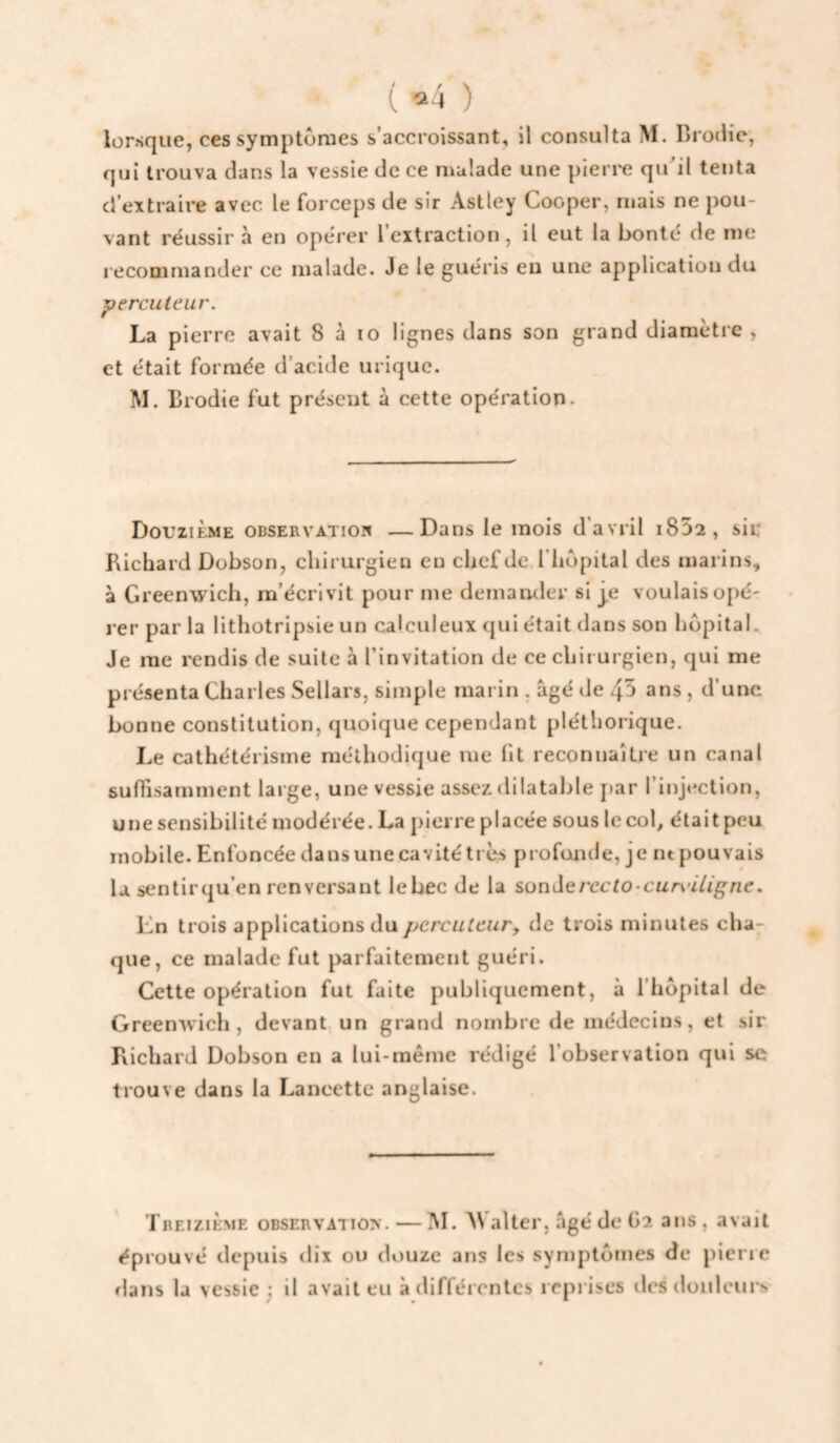 ( “24 ) lorsque, ces symptômes s’accroissant, il consulta M. Brodie, qui trouva dans la vessie de ce n^alade une pieri'e quil tenta d’extraire avec le forceps de sir Astley Cooper, mais ne pou¬ vant réussir à en opérer l’extraction, il eut la bonté de me recommander ce malade. Je le guéris eu une application du 'percuteur. La pierre avait 8 à lo lignes dans son grand diamètre , et était formée d’acide urique. M. Brodie fut présent à cette opération. Douzième observatioi» —Dans le mois d’avril i852, sii: Richard Dobson, chirurgien eu chef de.riiupital des marins, à Greenwich, m’écrivit pour me demander si je voulaisopé' rer par la lithotripsie un calculeux qui était dans son hôpital. Je me rendis de suite à l’invitation de ce chirurgien, qui me présenta Charles Sellars, simple marin , âgé de 45 ans, d’une bonne constitution, quoique cependant pléthorique. Le cathétérisme méthodique me fit reconnaîLie un canal suffisamment large, une vessie assez dilatable j»ar l’injection, une sensibilité modérée. La pierre placée sous le col, était peu mobile. Enfoncée dans une cavité très profonde, je nt pouvais la sentirqu’en renversant lebec de la sonJerecfo-cnA'iVig^ne. En trois applications dupcrcutcury de trois minutes cha^ que, ce malade fut parfaitement guéri. Cette opération fut faite publiquement, à l'hôpital de Greenwich, devant, un grand nombre de médecins, et sir Richard Dobson en a lui-même rédigé l’observation qui se trouve dans la Lancette anglaise. Treizième observatio>'. — INI. AValter, âgé de Ga ans , avait éprouvé depuis dix ou douze ans les symptômes de pierie flans la vessie j il avait eu à différentes reprises dcsdoiilcui^