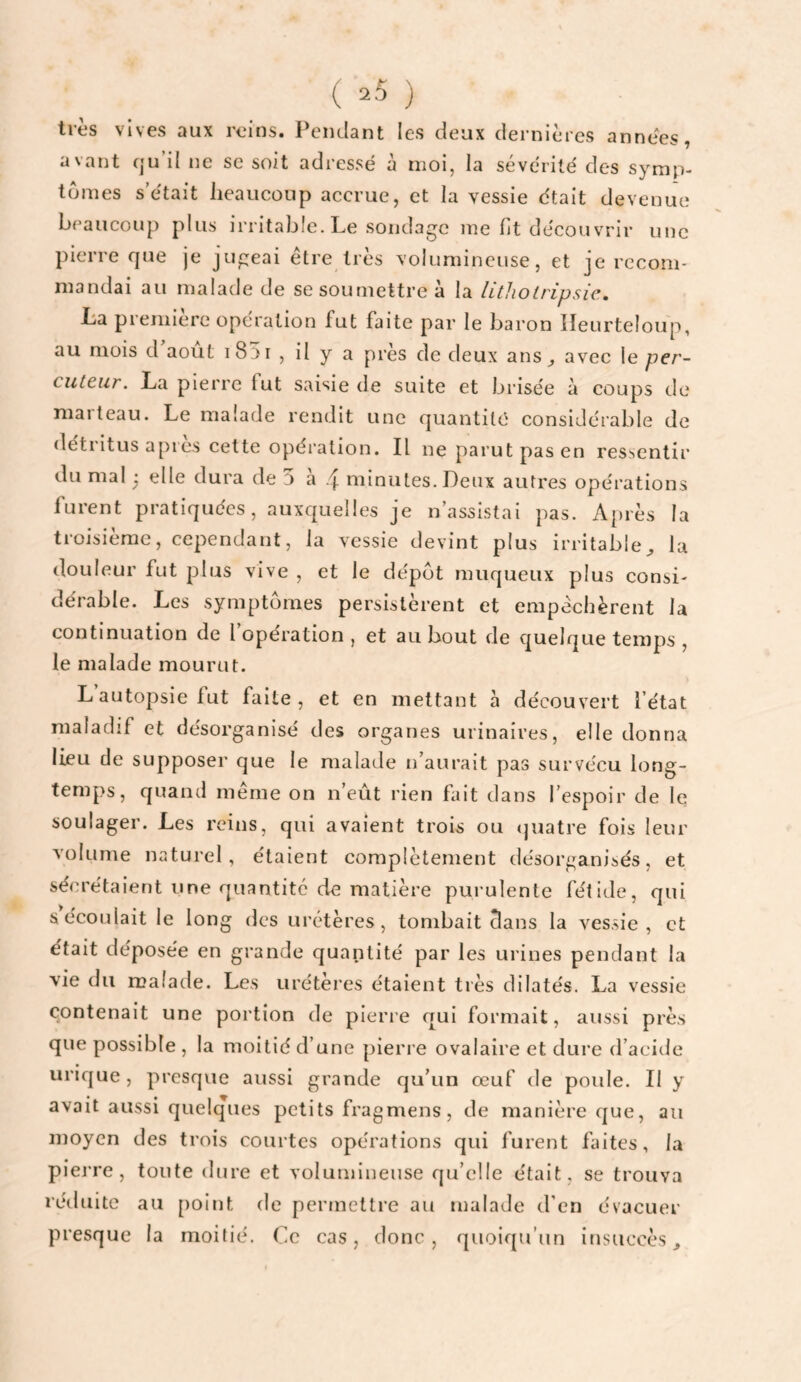 très vives aux reins. Pendant les deux dernières années, avant cju’d ne se soit adressé à moi, la sévérité des symp¬ tômes s’était lieaucoup accrue, et la vessie était devenue beaucoup plus irritable. Le sondage me fit découvrir une pierre fjue je jugeai être très volumineuse, et je recom¬ mandai au malade de sesoutnettre à la htliotripsic, La première operation fut faite par le baron Ileurteloup, au mois d août 1831 , il y a près de deux ans^ avec le per¬ cuteur. La pierre fut saisie de suite et brisée à coups de niaiteau. Le malade rendit une quantité eonsidérable de détritus apres cette opéi'alion. Il ne parut pas en ressentir du mal ; elle dura de 5 à 4 minutes. Deux autres opérations furent pratiquées, auxquelles je n’assistai pas. Après la troisième, cependant, la vessie devint plus irritable^ la douleur fut plus vive , et le dépôt muqueux plus consi¬ dérable. Les symptômes persistèrent et empêchèrent la continuation de l operation , et au bout de quelque temps , le malade mourut. L autopsie fut faite, et en mettant à découvert l’état maladif et désorganisé des organes urinaires, elle donna lieu de supposer que le malade n’aurait pas survécu long¬ temps, quand meme on n’eût rien fait dans l’espoir de le soulager. Les reins, qui avaient trois ou quatre fois leur volume naturel, étaient eomplètement désorganisés, et sécrétaient une quantité de matière purulente fétide, qui s écoulait le long des urétères, tombait dans la vessie, et était déposée en grande quantité par les urines pendant la vie du malade. Les uréteres étaient très dilatés. La vessie contenait une portion de pierre qui formait, aussi près que possible , la moitié d’une pierre ovalaire et dure d’acide urique, presque aussi grande qu’un œuf de poide. Il y avait aussi quelques petits fragmens, de manière que, au moyen des trois courtes opérations qui furent faites, la piei're, toute dure et volumineuse qu’elle était, se trouva rétluite au [)oint de permettre au malade d’en évacuer presque la moitié. Ce cas, donc, quoiqu’un insuccès^