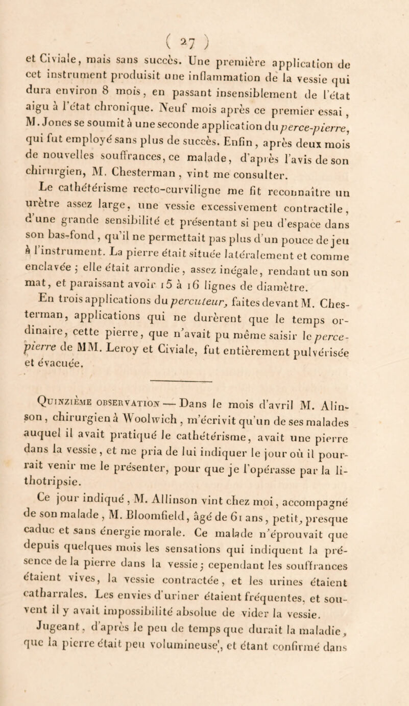 \ ) etCiviaie, niais sans succès. Une première application de cet instrument produisit une inOammation de' la vessie qui dura environ 8 mois, en passant insensiblement de l’ètat aigu à 1 état chronique. Neuf mois après ce premier essai , M. Jones se soumit à une seconde application du;ierce-yyferre, qui fut employé sans plus de succès. Enfin , après deux mois de nouvelles souffrances, ce malade, d’après lavis de son chirurgien, IM. Chesterman , vint me consulter. Le cathétérisme recto-curviligne me fit reconnaître un uretie assez large, une vessie excessivement contractile, d une grande sensibilité et présentant si peu d’espace dans son bas-fond, qu’il ne permettait pas plus d’un pouce de jeu à 1 insti ument. La pierre était située latéralement et comme enclavée j elle était arrondie, assez inégale, rendant un son mat, et paraissant avoir i5 à i6 lignes de diamètre. En trois applications du percuteur, faites devant M. Ches¬ terman, applications qui ne durèrent que le temps or¬ dinaire, cette pierre, que n'avait pu même saisir \c perce- pierre de MM. Leroy et Civiale, fut entièrement pulvérisée et évacuée. Quinzième observation — Dans le mois d’avril M. Alin- son , chirurgien a \\ oolwich , m’écrivit qu’un de ses malades auquel il avait pratiqué le cathétérisme, avait une pierre dans la vessie , et me pria de lui indiquer le jour où il pour¬ rait venir me le présenter, pour que je l’opérasse par la li- thotripsie. Ce joui indique , IVÏ. Allinson vint chez moi, accompagné de son malade, M. Bloomfield, âgé de 61 ans, petite presque caduc et sans énergie morale. Ce malade n'éprouvait que depuis quelques mois les sensations qui indiquent la pré¬ sence de la pierre dans la vessie j cependant les souffrances étaient vives, la vessie contractée, et les urines étaient catharrales. Les envies d’uriner étaient fréquentes, et sou¬ vent il y avait impossibilité absolue de vider la vessie. Jugeant, d’après le peu de temps que durait la maladie, que la pierre était peu volumineuse', et étant confirmé dans