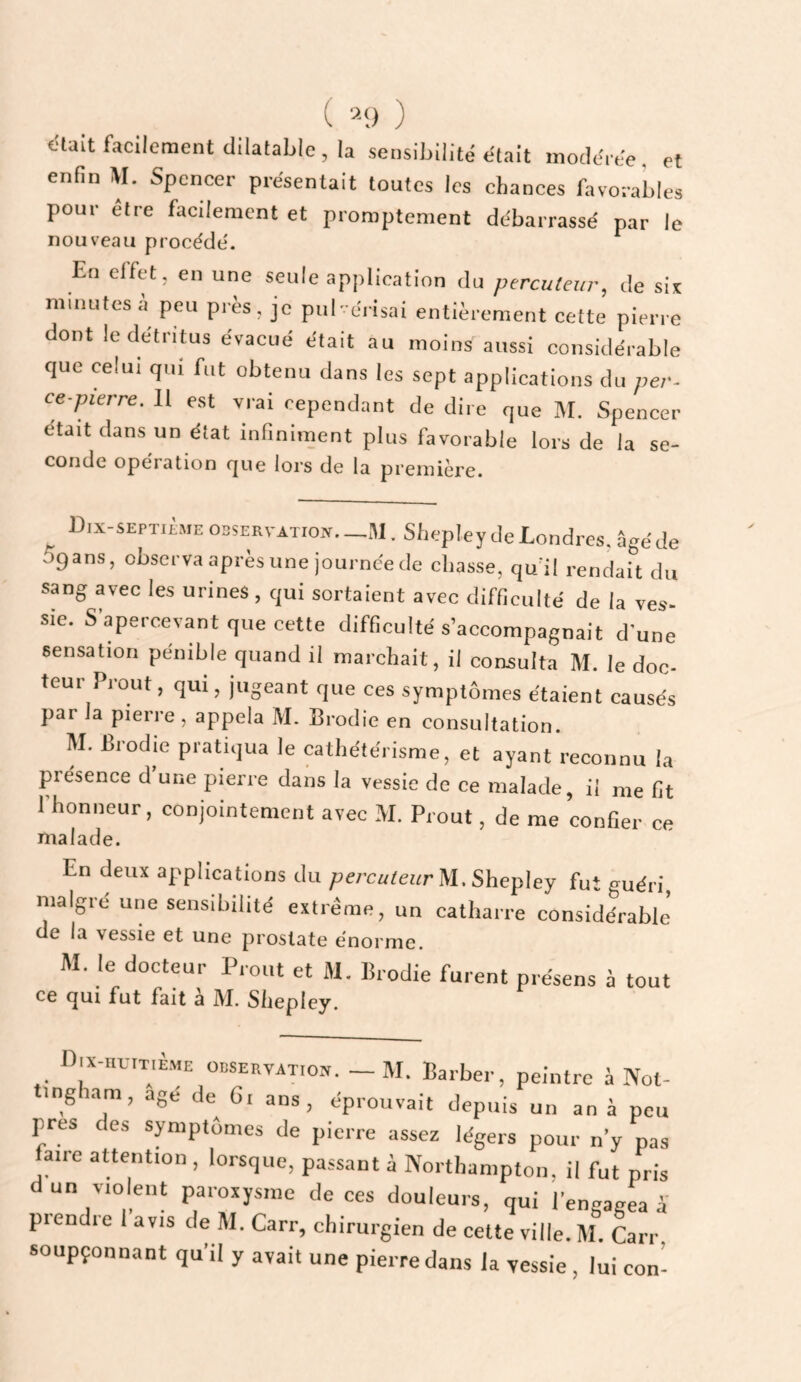 ( ) t'iait facilement dilatable, la sensibilité était modérée, et enfin AI. Spencer présentait toutes les chances favorables pour etre facdemcnt et promptement débarrassé par le nouveau procède'. En effet, en une seule application du percuter, de six minutes a peu près, je pul-érisai entièrement cette pierre dont le détritus évacué était au moins aussi considérable que celui qui fut obtenu dans les sept applications du per- ce pierre. Il est vrai cependant de dire que M. Spencer était dans un état infiniment plus favorable lors de la se- coude operation f[ue lors de la première. Dix-septicme observation. _M . Shepley de Londres, âgé de Sgans, observa après une journée de chasse, qu’il rendait du sang avec les urines, qui sortaient avec difficulté de la ves- sie. S apercevant que cette difficulté s’accompagnait d'une sensation pénible quand il marchait, il consulta M. le doc¬ teur Prout, qui, jugeant que ces symptômes étaient causés par Ja pierre , appela M. Brodie en consultation. AI. Brodie pratiqua le cathétérisme, et ayant reconnu la présence d une pierre dans la vessie de ce malade, il me fit l’honneur, conjointement avec M. Prout, de me confier ce malade. En deux applications du percuteur M, Shepley fut guéri, maigre une sensibilité extrême, un catharre considérable* de la vessie et une prostate énorme. M. le docteur Prout et M, Brodie furent présens à tout ce (jui fut fait à M. Shepley. I).x-.,UIT,E.ME OBSERVATION. - M. Barbcr, peintre â Not- tingham, âge de Ci ans, éprouvait depuis un an à peu près des symptômes de pierre assez légers pour n’y pas faire attention , lorsque, passant à Northampton, il fut pris un 'loleiit paroxysme de ces douleurs, qui l'engagea a prendre 1 avis de M. Carr, chirurgien de cette ville. M. Carr soupçonnant qu’il y avait une pierre dans la vessie , lui con’-