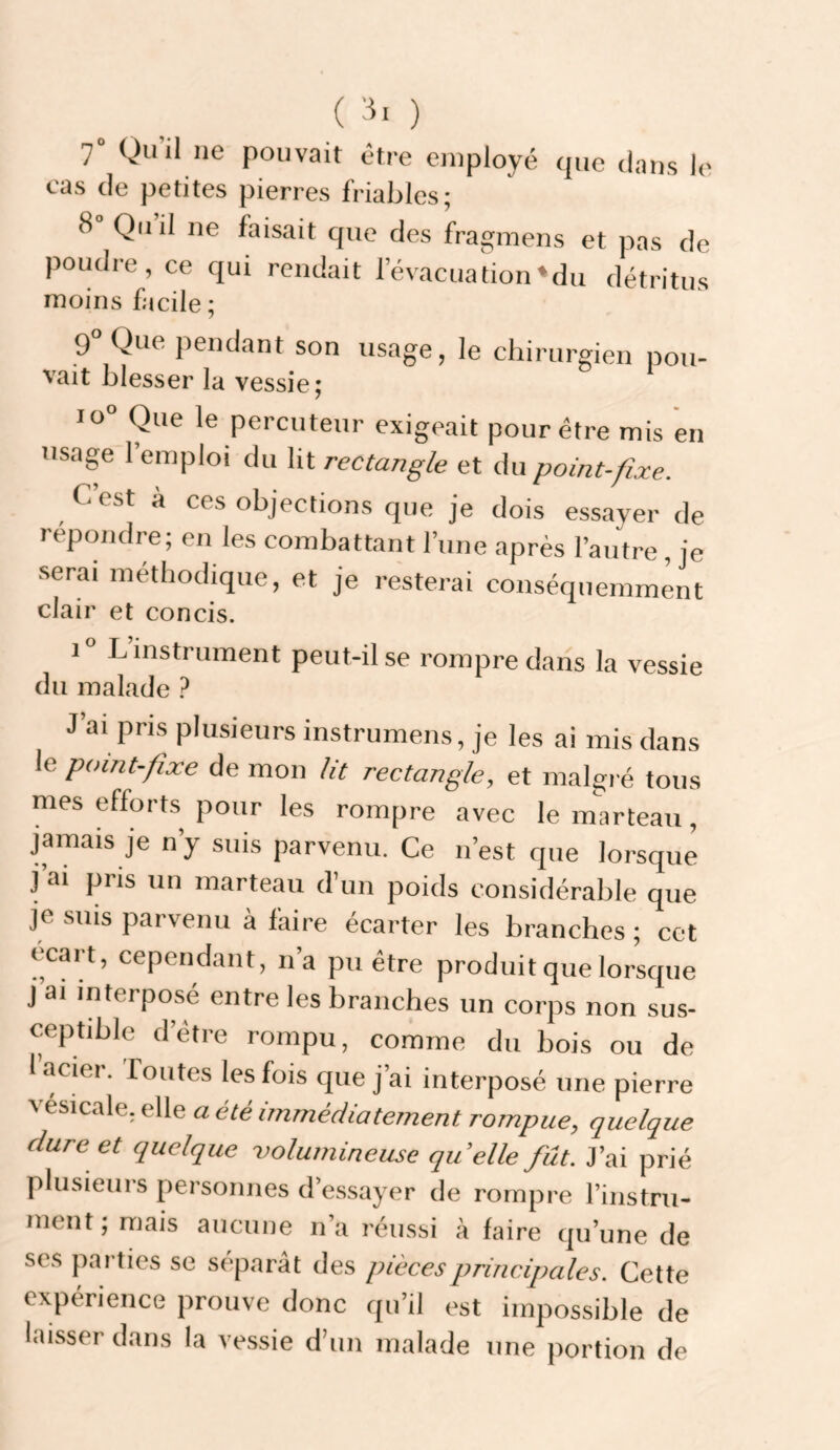 ) 7° Qu’il ne pouvait être employé que dans le cas de petites pierres friables; 8 Qu il ne faisait que des fragmens et pas de poudre, ce qui rendait l’évacuation»du détritus moins facile; 9 Que pendant son usage, le chirurgien pou¬ vait blesser la vessie; 10“ Que le percuteur exigeait pour être mis en usage 1 emploi du lit rectangle et du point-fixe. C est a ces objections que je dois essayer de repondre; en les combattant l’une après l’autre , je serai méthodique, et je resterai conséquemment clair et concis. i“ L instrument peut-il se rompre dans la vessie du malade 1 J’ai pris plusieurs instrumens, je les ai mis dans le point-fixe de mon lit rectangle, et malgré tous mes efforts pour les rompre avec le marteau, jamais je n’y suis parvenu. Ce n’est que lorsque j’ai pris un marteau d’un poids considérable que je suis parvenu à faire écarter les branches ; cet écart, cependant, n’a pu être produit que lorsque j ai interposé entre les branches un corps non sus¬ ceptible d’être rompu, comme du bois ou de 1 acier. Toutes les fois que j’ai interposé une pierre vesicale, elle a été immédiatement rompue, quelque dure et quelque volumineuse quelle fut. J’ai prié plusieurs personnes d’e.ssayer de rompre l’instru¬ ment ; mais aucune n’a réussi à faire qu’une de scs parties se séparât des pièces principales. Cette expérience prouve donc qu’il est impossible de laisser dans la ve.ssie d’un malade une ]iortion de