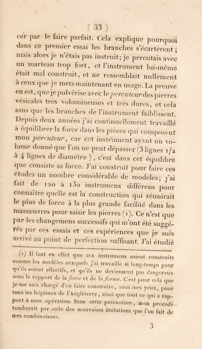 cer par le faire parfait. Cela explique pourquoi tlans ce premier essai les branches s’écartèrent ; mais alors je n’étais pas instruit; je percutais avec un marteau trop fort, et l’instrument lui-même était mal construit, et ne ressemblait nullement à ceux que je mets maintenant en usage. La preuve en est, (Jiie je pulvérise avec leperciiteiirûes, pierres vésicales très volumineuses et très dures, et cela sans que les branches de l’instrument faiblissent. Depuis deux années j’ai continuellement travaillé à équilibrer la force dans les pièces qui composent mon percuteur, car cet insir'ument ayant un vo¬ lume donné que l’on ne peut dépasser (3 lignes 1/2 à 4 lignes de diamètre ) , c’est dans cet équilibre que consiste sa force. J’ai construit pour faii-e ces études un nombre considérable de modèles; j’ai fait de 120 à i3o instrurnens différens pour connaître quelle est la construction qui réunirait le plus de force à la plus grande facilité clans les manœuvres pour saisir les pierres (1). Ce n’est que par les changemens successifs cpii m’ont été suggé¬ rés par ces essais et ces expériences que je suis arrive au point de perfection suffisant. J’ai étudié (0 II faut en effet que cts instrurnens soient construits comme les modèles auxquels j’ai travaillé si long-temps pour qu ils soient eflectifs, et qu’ils ne deviennent pas dangereux sous le rapport de U force et de \-.x forme. C’est pour cela que je me sms charge d’en hiire construire, sous mes yeux, pour tous les hôpitaux de l'Angleterre, ainsi que tout ce qui a rap¬ port à mou opération. Sans cette précaution, mon procédé- tomberait par suite des inanvaises imitations que l’on fait de mes combinaison.s. 3