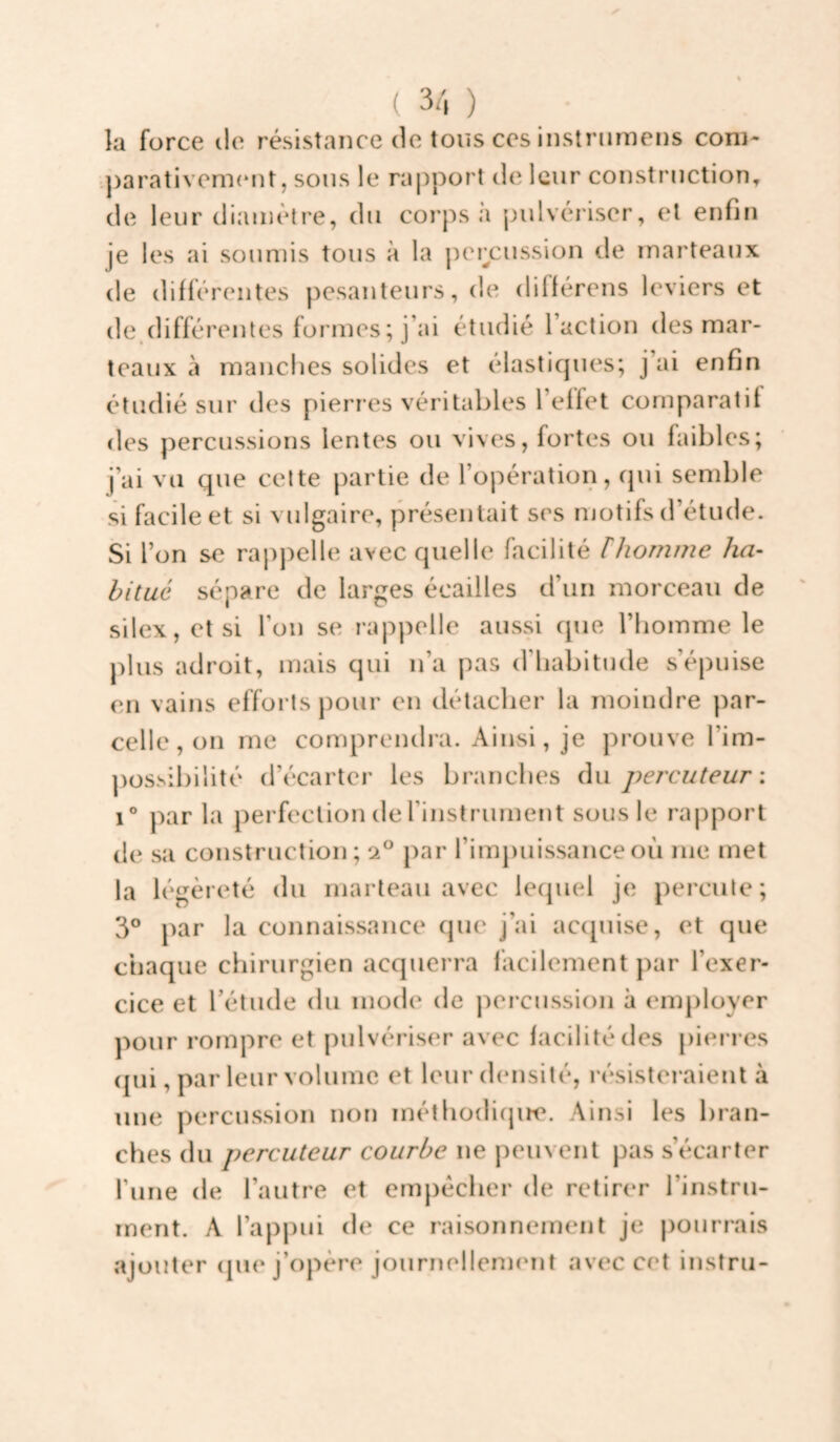 ( 3/, ) la force de résistance de tous ces instnimens coni- •.j)arativem(*nt, sons le ra|)port de leur construction, de leur diamètre, du corps a jndvériser, et enfin je les ai soumis tous à la |)ercussion de marteaux de différentes pesanteurs, de différens leviers et de,différentes formes ; j’ai étudié l’action des mar¬ teaux à manches solides et élastiques; j’ai enfin étudié sur des pieri’es véritables l’effet comparatif des percussions lentes ou vives, fortes ou faibles; j’ai vu que celte partie de l’opération, qui semble si facile et si vidgaire, présentait ses njotifs d’étude. Si l’on se rappelle avec quelle facilité Ihomme ha¬ bitué sépare de larges écailles d’un morceau de silex, et si l’on se rappelle aussi cpie l’iioinme le plus adroit, mais qui n’a pas d’habitude s’épuise en vains efforts pour en détacher la moindre par¬ celle, on me compreiuha. Ainsi, je prouve l’im¬ possibilité d’écarter les branches du percuteur: 1° par la perfection de l’instrument sous le rapport de sa construction; 2° par l’impuissance où me met la légèreté du marteau avec lequel je percute; 3° par la connaissance que j’ai ac(pùse, et que chaque chirurgien acquerra facilement par l’exer¬ cice et l’étude du mode de percussion à employer pour rompre et pulvériser avec facilité des pierres (jui, par leur volume et leur densité, résisteraient à une percussion non méthodiqire. Ainsi les bran¬ ches du percuteur courbe ne peuvent pas s’écarter l’une de l’autre et empêcher de retirer l’instru¬ ment. A l’appui de ce raisonnement je pourrais ajouter (jue j’opère journellenKmt avec cet instru-