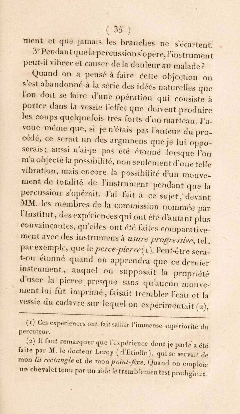 tnent et que jamais les brandies ne s’écartent. 3 Pendant que In percussion.s’opère, l’instrument peiit-il vibrer et causer delà douleur au malade Quand on a pensé à faire cette objection on s’est abandonné à la série des idées naturelles que l’on doit se faire d’une opération qui consiste à porter dans la vessie l’effet que doivent produire les coups quelquefois très forts d’un marteau. J’a¬ voue même que, si je n’étais pas l’auteur du pro¬ cède, ce .serait un des argnmens que je lui oppo- serais; aussi ii ai-je pas été étonné lorsque l’on m a objecté la possibilité, non seulement d’une telle vibration, mais encore la possibilité d’un mouve¬ ment de totalité de. l’instrument pendant que la percussion s’opérait. J’ai fait à ce sujet,'devant MM. les membres de la commission nommée par l’Institut, des expériences qui ont été d’autant plus convaincantes, qu’elles ont été faites comparative¬ ment avec des instrumens à usure progressive, tel. par exemple, que \eperce-pierre{i). Peut-être sera- t-on étonné quand on apprendra que ce dernier instrument, auquel on supposait la propriété d’user la pierre presque .sans qu’aucun mouve¬ ment lui fût imprimé, faisait trembler l’eau et la vessie du cadavre sur lequel on expérimentait (■2), (1) Ces c.xperiences ont fait saillir l’immense supériorité du percuteur. (2) II faut remarquer que lexpdrience dont je parlera été faite par M. le docteur Leroy (d’ElioIIe), qui se servait de mon ht rectangle itt de point-fixe. Quand on emploie un chevalet tenu par un aide le trerablemen test prodigieux.