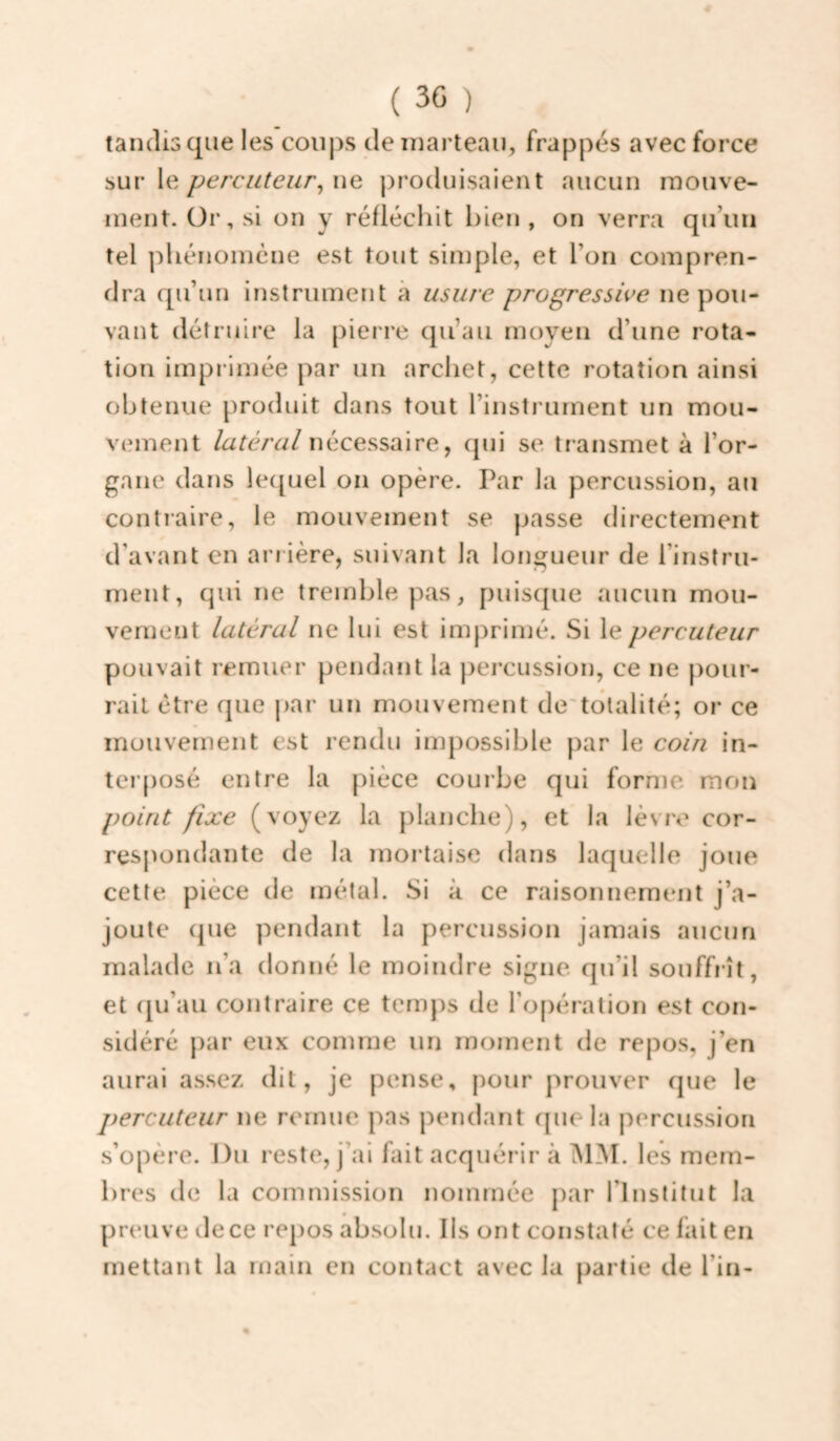 ( 30 ) tandis que les coups de marteau, frappés avec force sur le percuteur^ ne produisaient aucun mouve¬ ment. Or, si on y réfléchit hien , on verra qu’un tel phénomène est tout simple, et l’on compren¬ dra qu’un instrument à usure progressive ne pou¬ vant détruire la pierre qu’au moyen d’une rota¬ tion imprimée par un archet, cette rotation ainsi obtenue produit dans tout l’instrument un mou¬ vement latéral nécessaire, qui se transmet à l’or¬ gane dans le([uel on opère. Par la percussion, au contraire, le mouvement se passe directement d’avant en arrière, suivant la longueur de l’instru- ment, qui ne tremble pas, puisque aucun mou¬ vement latéral ne lui est imprimé. Si le percuteur pouvait remuer pendant la percussion, ce ne pour¬ rait être que j>ar un mouvement de'totalité; or ce mouvement est rendu impossible par le coin in- ler|)Osé entre la pièce couibe qui forme mon point fixe (voyez la planche), et la lèvre cor¬ respondante de la mortaise dans laquelle joue cette pièce de métal. Si à ce raisonnement j’a¬ joute que pendant la percussion jamais aucun malade n’a donné le moindre signe qu’il souffrît, et fju’au contraire ce temps de l’opération est con¬ sidéré par eux comme un moment de repos, j’en aurai assez dit, je pense, pour prouver que le percuteur ne remue pas pendant que la percussion s’opère. J)u reste, j’ai fait acquérir à MM. les mem¬ bres de la commission nommée par l’Institut la preuve de ce repos absolu. Ils ont constaté ce fait en mettant la main en contact avec la partie de l’in- «